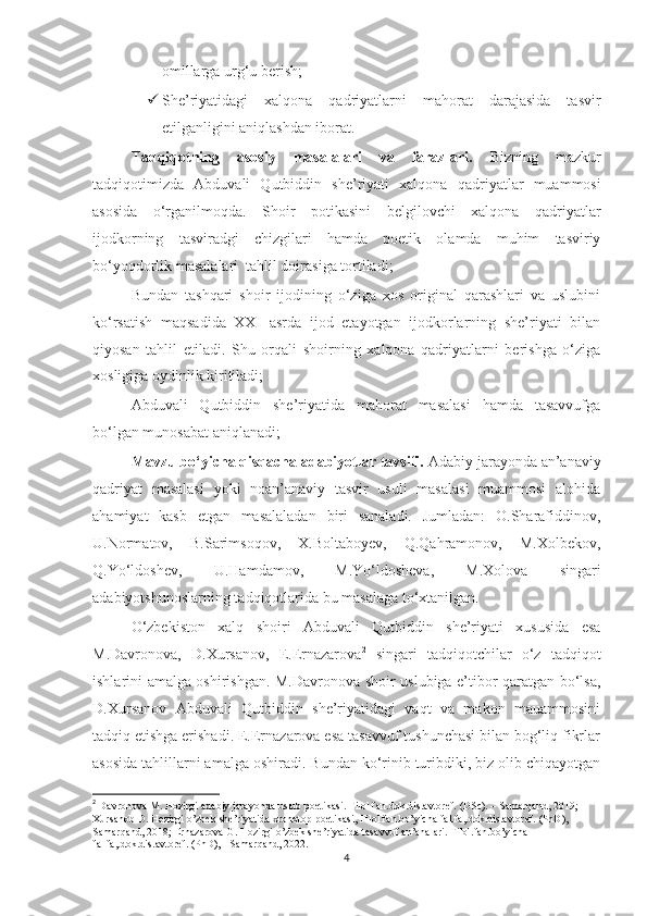 omillarga urg‘u berish;
 She’riyatidagi   xalqona   qadriyatlarni   mahorat   darajasida   tasvir
etilganligini aniqlashdan iborat.
Tadqiqotning   asosiy   masalalari   va   farazlari.   Bizning   mazkur
tadqiqot imiz da   Abduvali   Qutbiddin   she’riyati   xalqona   qadriyatlar   muammosi
asosida   o‘rganilmoqda.   Shoir   potikasini   belgilovchi   xalqona   qadriyatlar
ijodkorning   tasviradgi   chizgilari   hamda   poetik   olamda   muhim   tasviriy
bo‘yoqdorlik masalalari  tahlil doirasiga tortiladi;
Bundan   tashqari   shoir   ijodining   o‘ziga   xos   original   qarashlari   va   uslubini
ko‘rsatish   maqsadida   XXI   asrda   ijod   etayotgan   ijodkorlarning   she’riyati   bilan
qiyosan   tahlil   etiladi.   Shu   orqali   shoirning   xalqona   qadriyatlarni   berishga   o‘ziga
xosligiga oydinlik kiritiladi;  
Abduvali   Qutbiddin   she’riyatida   mahorat   masalasi   hamda   tasavvufga
bo‘lgan munosabat aniqlanadi;
Mavzu bo‘yicha qisqacha adabiyotlar tavsifi.  Adabiy jarayonda an’anaviy
qadriyat   masalasi   yoki   noan’anaviy   tasvir   usuli   masalasi   muammosi   alohida
ahamiyat   kasb   etgan   masalaladan   biri   sanaladi.   Jumladan:   O.Sharafiddinov,
U.Normatov,   B.Sarimsoqov,   X.Boltaboyev,   Q.Qahramonov,   M.Xolbekov,
Q.Yo‘ldoshev,   U.Hamdamov,   M.Yo‘ldosheva,   M.Xolova   singari
adabiyotshunoslarning tadqiqotlarida bu masalaga to‘xtanilgan.  
O‘zbekiston   xalq   shoiri   Abduvali   Qutbiddin   she’riyati   xususida   esa
M.Davronova,   D.Xursanov,   E.Ernazarova 2
  singari   tadqiqotchilar   o‘z   tadqiqot
ishlarini amalga oshirishgan. M.Davronova shoir uslubiga e’tibor qaratgan bo‘lsa,
D.Xursanov   Abduvali   Qutbiddin   she’riyatidagi   vaqt   va   makon   mauammosini
tadqiq etishga erishadi. E.Ernazarova esa tasavvuf tushunchasi bilan bog‘liq fikrlar
asosida tahlillarni amalga oshiradi. Bundan ko‘rinib turibdiki, biz olib chiqayotgan
2
  Davronova M. Hozirgi adabiy jarayonda uslub poetikasi. Filol.fan.dok.dis.avtoref. (DSc). – Samarqand, 2019; 
Xursanob D. Hozirgi o’zbek she’riyatida xronotop poetikasi, Filol.fan.bo’yicha fal.fa,.dok.dis.avtoref. (PhD), - 
Samarqand, 2018; Ernazarova G. Hozirgi o’zbek she’riyatida tasavvuf an’analari. Filol.fan.bo’yicha 
fal.fa,.dok.dis.avtoref. (PhD), - Samarqand, 2022.
4 