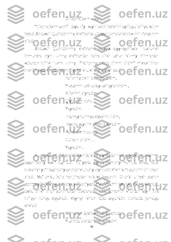 Chiqar nafasim xazon.
“Olar nafasim azob” -deya o‘y -xayol azob berishini aytib,gul ahliga salom
beradi.Abduvali Qutbiddinning she’rlarida ufurgan jumlalar kitobxonni o‘ziga rom
qiladi.
Abduvali   Qutbiddinning   she’rlarini   maxsus   tayyorgarliksiz     tushunish
birmuncha   qiyin.   Uning   she’rlaridan   bahra   olish   uchun   islomiy   bilimlardan
xabardor   bo‘lish   lozim.   Uning     “Baliqning   tishila   tilimni   tildim”   misrasi   bilan
boshlanuvchi she’rining mohiyatini shu xil fikr tashkil etadi.
Baliqning tishi-la tilimni tildim,
Yuragimni urchuqday uch aylantirdim.,
Ko‘zimni qiynadim,
Qiynog‘im qiziq…
Yayradim.
Indamay ruhimga ergashib oldim,
Devona xayolim g‘ilmon sanadim.
Tuf dedim botqoqqa 
Guliston qildim….
Yayradim…
Bu misralarni o‘qigan kitobxonda kishi qiynoqdan ham yayrashi mumkinmi,
degan   tabiiy   savol   tug‘iladi.   Bu   yerda   qiynoq   jismoniy   ma’noda   emas,   balki
poklanish yo‘lidagi ruhiy azoblanish, ruhiy qiynoqdir.Kishi ko‘p gunohni tili orqali
qiladi.   Ma’lumki,   baliq   har   jihatdan   pok   va   begunoh.   Chunki   u   hech   qachon
gapirmaydi. Shoir gunohlarga yo‘l qo‘ygan o‘z a’zolarini jazolash bilan poklanadi,
tavba   qilish   bilan   gunohlardan   tozalanadi.   Lirik   qahramon   shundan   keyin   pok
bo‘lgan   ruhiga   ergashadi.   Keyingi   ishlari   faqat   ezgulikdir.   Oqibatda   jannatga
erishadi
Majnuntol darchasin ochdi, kiritdi,
Yuz bitta qizidan birin tanladim.
43 