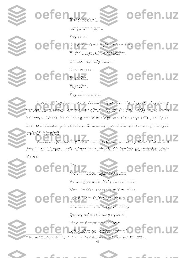 Xivich qasrlarda 
Barglandim biram…
Yayradim.
Dunyoni tark etdim, hur safar etdim,
Yorimla tuyqusubexabar ketdim.
O‘n besh kun to‘y berdim
Dorulbaqoda…
Yayradim,
Yayradim,
Yayradim-a-a-a-a!
Guvohi   bo‘layotganimizdek,   Abduvali   Qutbiddin   o‘z   g‘oyasini   g‘ayritabiiy
manzaralar,   tasvirlar   zamiriga   singdiradi.   Shoir   she’riga   oddiy   baho   berib
bo‘lmaydi. Chunki bu she’rning mag‘zida o‘ziga xos talqinlar yotadiki, uni ilg‘ab
olish   esa   kitobxonga   topshiriladi.   Chuqurroq   mushohada   qilinsa,   uning   mohiyati
anglashilib boriladi.
Abduvali Qutbiddining “Ona” nomli she’rida ham asosiy obraz sifatida ona
timsoli   gavdalangan.   Lirik   qahramon   onaning   kuchli   bardoshiga,   irodasiga   tahsin
o‘qiydi:
Ona,
Men, nima desam,yaroqsiz yaroq-
Va uning parchasi. Yo‘q bu rost emas.
Men – haddan tashqari kichkina qaboq-
Baxtsizligim shuki-u omi-hassos…
Ona-polvonim, bahodirim mening,
Qanday ko‘tarasiz dunyo yukini.
Bir zarrasi tegsa-tushadi larza,
Jajji gardi tegsa- ketdim qoqinib 43
.
43
 Abduvali Qutbiddin. Bor.-T., G’.G’ulom nomidagi Adabiyot va san’at nashriyoti, 2011. 242-b..
44 