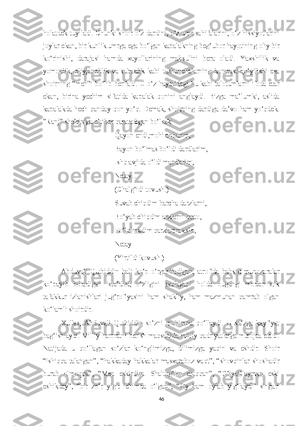 holatdek tuyiladi. Chunki shoir o‘z dardini, o‘z umr sahifalarini, o‘z hissiyotlarini
joylar ekan, bir kunlik umrga ega bo‘lgan kapalakning beg‘ubor hayotining oliy bir
ko‘rinishi,   darajasi   hamda   xayollarining   mahsulini   bera   oladi.   Yaxshilik   va
yomonlik,   oliyjanoblik   va   tubanlik   kabi   tushunchalarning   kontrast   qo‘yilishi   esa
shoirning “men”i bo‘lib beriladi. U o‘z hayotidagi bu kabi talotumlarni ifoda etar
ekan,   birina   yechim   sifatida   kapalak   qonini   anglaydi.   Bizga   ma’lumki,   aslida
kapalakda  hech  qanday  qon yo‘q. Demak,  shoirning dardiga  da’vo  ham   yo‘qdek.
”Ranj” she’riniga e’tibor qaratadigan bo‘lsak:
Qayon endi,mohi anbarim,
Bayon bo‘lmas bo‘ldi dardlarim,
Ishq avjida o‘ldi mardlarim,
Netay...
(Chalg‘idi tovush.)
Suvab chiqdim barcha darzlarni,
Bo‘yab chiqdim arzlarni hatto,
To‘lolmadim qarzlarim aslo,
Netay
(Yirtildi kovush.)
Abduvali   Qutbiddin   hali   ko‘p   o‘rganiladigan,   atrofida   bahs-u   munozaralar
ko‘payib   boradigan   iste’dod,   o‘zligini   saqlagani   holda   bugungi   modernistik
tafakkur   izlanishlari   jug‘rofiyasini   ham   shakliy,   ham   mazmunan   qamrab   olgan
ko‘lamli shoirdir. 
Xullas,   Abduvali   Qutbiddin   so‘zni   mohirona   qo‘llaydi.   U   so‘zga   kayfiyat
bag‘ishlaydi. Milliy haroratni berish maqsadida milliy qadriyatlarga murojaa etadi.
Natijada   u   qo‘llagan   so‘zlar   ko‘nglimizga,   dilimizga   yaqin   va   eshdir.   Shoir
“ishiqqa   talangan”,   “hakkaday   hakkalar   masxaraboz   vaqt”,   “shovqinlar   shoshadir
burab   olmoqqa”,   “Men   eskirdim.   Shaltog‘im   chiqqan”,   “G‘iyqillayman   eski
eshikday”,   “bir   zo‘r   yigit   ichimda   o‘lgan”,   “Oy   ham   oylab   yig‘laydi”   singari
46 
