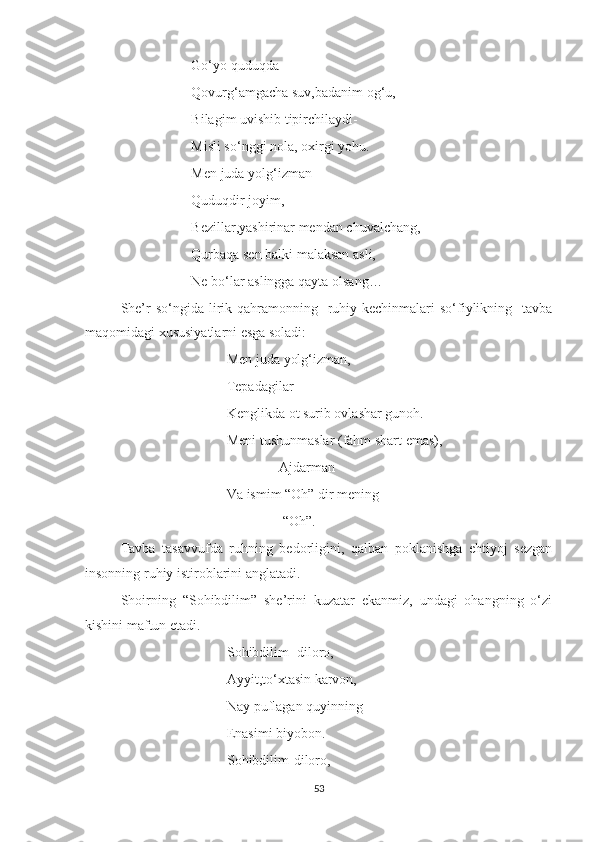 Go‘yo quduqda
Qovurg‘amgacha suv,badanim og‘u,
Bilagim uvishib tipirchilaydi-
Misli so‘nggi nola, oxirgi yohu.
Men juda yolg‘izman-
Quduqdir joyim,
Bezillar,yashirinar mendan chuvalchang,
Qurbaqa sen balki malaksan asli,
Ne bo‘lar aslingga qayta olsang…
She’r  so‘ngida lirik qahramonning   ruhiy kechinmalari  so‘fiylikning   tavba
maqomidagi xususiyatlarni esga soladi:
Men juda yolg‘izman,
Tepadagilar
Kenglikda ot surib ovlashar gunoh.
Meni tushunmaslar (fahm shart emas),
                Ajdarman
Va ismim “Oh” dir mening
                 “Oh”.
Tavba   tasavvufda   ruhning   bedorligini,   qalban   poklanishga   ehtiyoj   sezgan
insonning ruhiy istiroblarini anglatadi.
Shoirning   “Sohibdilim”   she’rini   kuzatar   ekanmiz,   undagi   ohangning   o‘zi
kishini maftun etadi.
Sohibdilim- diloro,
Ayyit,to‘xtasin karvon,
Nay puflagan quyinning
Enasimi biyobon.
Sohibdilim-diloro,
53 