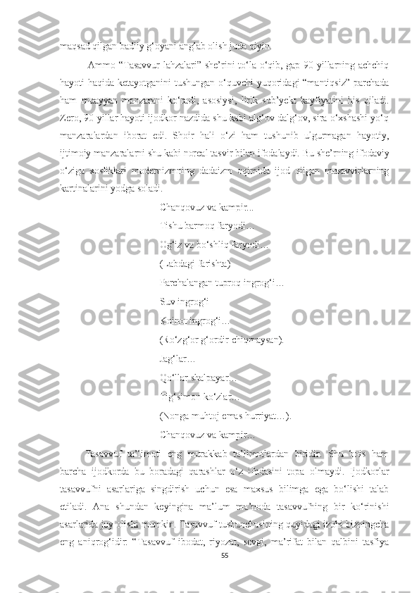 maqsad qilgan badiiy g‘oyani anglab olish juda qiyin.
  Ammo “Tasavvur  lahzalari” she’rini to‘la o‘qib, gap 90-yillarning achchiq
hayoti haqida ketayotganini  tushungan o‘quvchi  yuqoridagi  “mantiqsiz” parchada
ham   muayyan   manzarani   ko‘radi,   asosiysi,   lirik   sub’yekt   kayfiyatini   his   qiladi.
Zero, 90-yillar hayoti ijodkor nazdida shu kabi alg‘ov-dalg‘ov, sira o‘xshashi yo‘q
manzaralardan   iborat   edi.   Shoir   hali   o‘zi   ham   tushunib   ulgurmagan   hayotiy,
ijtimoiy manzaralarni shu kabi noreal tas vir bilan ifodalaydi. Bu she’rning ifodaviy
o‘ziga   xosliklari   modernizmning   dadaizm   oqimida   ijod   qilgan   musavvirlarning
kartinalarini yodga soladi.
Chanqovuz va kampir...
Tishu barmoq faryodi…
Og‘iz va bo‘shliq faryodi…
(Labdagi farishta)
Parchalangan tuproq ingrog‘i…
Suv ingrog‘i
Koinot ingrog‘i…
(Ro‘zg‘or g‘ordir-chiqmaysan).
Jag‘lar…
Qo‘llar shalpayar…
Tig‘simon ko‘zlar…
(Nonga muhtoj emas hurriyat…).
Chanqovuz va kampir…
Tasavvuf   ta’limoti   eng   murakkab   ta’limotlardan   biridir.   Shu   bois   ham
barcha   ijodkorda   bu   boradagi   qarashlar   o‘z   ifodasini   topa   olmaydi.   Ijodkorlar
tasavvufni   asarlariga   singdirish   uchun   esa   maxsus   bilimga   ega   bo‘lishi   talab
etiladi.   Ana   shundan   keyingina   ma’lum   ma’noda   tasavvufning   bir   ko‘rinishi
asarlarida joy olishi mumkin. Tasavvuf tushunchasining quyidagi izohi bizningcha
eng   aniqrog‘idir:   “ Tasavvuf   ibodat,   riyozat,   sevgi,   ma’rifat   bilan   qalbini   tasfiya
55 