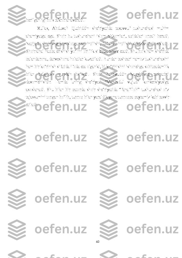 berilganligi bois takrorlanaveradi.
Xullas,   Abduvali   Qutbiddin   she’riyatida   tasavvuf   tushunchasi   muhim
ahamiyatga   ega.   Shoir   bu   tushunchani   islom   ahkomlari,   aqidalari   orqali   beradi.
Natijada  shoirning  kamolotga  sari  intilishi,  Ollohga  intilishi  sifatida   ifoda  etiladi.
Shoir anal haqqa erishish yo‘lini oriflik sifatida tasvir etadi. Shu bois ham she’rida
qalandarona, darveshona holatlar kuzatiladi. Bundan tashqari namoz tushunchasini
ham bir ko‘rinish sifatida ifoda eta olganki, bi ko‘rinishni ishonchga sobitqadamlik
bilan   belgilash   mumkin   bo‘ladi.   Shoir   Bahovuddin   Naqshband   tariqatini
davomchisidir.   Hamda   uning   she’riyati   “Vahdadul   vujud”   konsepsiyasiga
asoslanadi.   Shu   bilan   bir   qatorda   shoir   she’riyatida   “fanafilloh”   tushunchasi   o‘z
tajassumini topgan bo‘lib, tuproq bilan yaraldik yana tuproqqa qaytamiz kabi tasvir
etiladi.   
63 