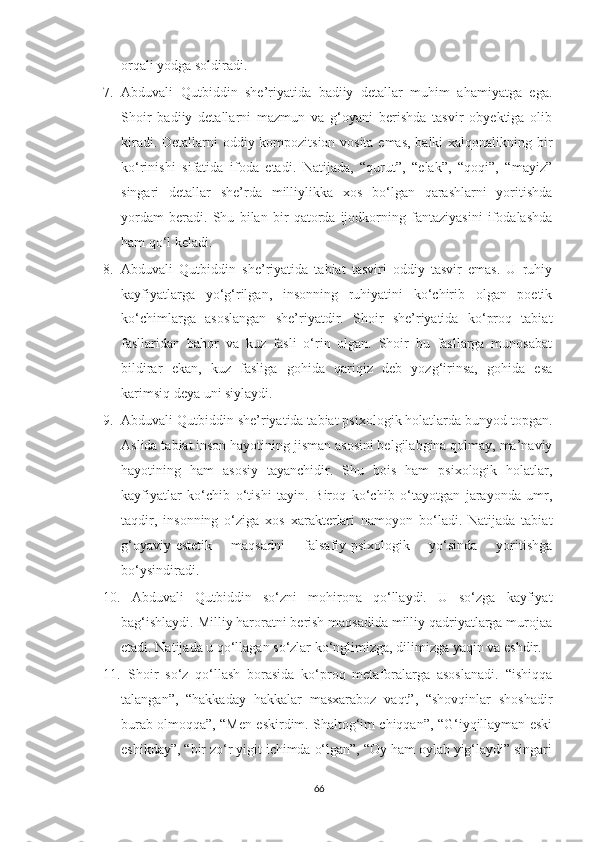 orqali yodga soldiradi.  
7. Abduvali   Qutbiddin   she’riyatida   badiiy   detallar   muhim   ahamiyatga   ega.
Shoir   badiiy   detallarni   mazmun   va   g‘oyani   berishda   tasvir   obyektiga   olib
kiradi. Detallarni oddiy kompozitsion vosita emas, balki xalqonalikning bir
ko‘rinishi   sifatida   ifoda   etadi.   Natijada,   “qurut”,   “elak”,   “qoqi”,   “mayiz”
singari   detallar   she’rda   milliylikka   xos   bo‘lgan   qarashlarni   yoritishda
yordam   beradi.   Shu   bilan   bir   qatorda   ijodkorning   fantaziyasini   ifodalashda
ham qo‘l keladi.
8. Abduvali   Qutbiddin   she’riyatida   tabiat   tasviri   oddiy   tasvir   emas.   U   ruhiy
kayfiyatlarga   yo‘g‘rilgan,   insonning   ruhiyatini   ko‘chirib   olgan   poetik
ko‘chimlarga   asoslangan   she’riyatdir.   Shoir   she’riyatida   ko‘proq   tabiat
fasllaridan   bahor   va   kuz   fasli   o‘rin   olgan.   Shoir   bu   fasllarga   munosabat
bildirar   ekan,   kuz   fasliga   gohida   qariqiz   deb   yozg‘irinsa,   gohida   esa
karimsiq deya uni siylaydi.
9. Abduvali Qutbiddin she’riyatida tabiat psixologik holatlarda bunyod topgan.
Aslida tabiat inson hayotining jisman asosini belgilabgina qolmay, ma’naviy
hayotining   ham   asosiy   tayanchidir.   Shu   bois   ham   psixologik   holatlar,
kayfiyatlar   ko‘chib   o‘tishi   tayin.   Biroq   ko‘chib   o‘tayotgan   jarayonda   umr,
taqdir,   insonning   o‘ziga   xos   xarakterlari   namoyon   bo‘ladi.   Natijada   tabiat
g‘oyaviy-estetik   maqsadni   falsafiy-psixologik   yo‘sinda   yoritishga
bo‘ysindiradi.
10.   Abduvali   Qutbiddin   so‘zni   mohirona   qo‘llaydi.   U   so‘zga   kayfiyat
bag‘ishlaydi. Milliy haroratni berish maqsadida milliy qadriyatlarga murojaa
etadi. Natijada u qo‘llagan so‘zlar ko‘nglimizga, dilimizga yaqin va eshdir.
11.   Shoir   so‘z   qo‘llash   borasida   ko‘proq   metaforalarga   asoslanadi.   “ishiqqa
talangan”,   “hakkaday   hakkalar   masxaraboz   vaqt”,   “shovqinlar   shoshadir
burab olmoqqa”, “Men eskirdim. Shaltog‘im chiqqan”, “G‘iyqillayman eski
eshikday”, “bir zo‘r yigit ichimda o‘lgan”, “Oy ham oylab yig‘laydi” singari
66 