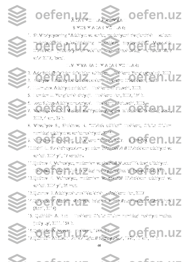 ADABIYOTLAR RO‘YXATI
SIYOSIY ADABIYOTLAR:
1. Sh.Mirziyoyevning   “Adabiyot   va   san’at,   madaniyatni   rivojlantirish   –   xalqaro
madaniyolamini   yuksaltirishning   mustahkam   poydevoridir”.   Mavzusida
O‘zbekiston   ijodkorziyolilari   vakillari   bilan   uchrashuvdagi   ma’ruza.//   Xalq
so‘zi 2017, fevral.
ILMIY VA BADIIY ADABIYOTLAR:
2. Aziz Said. Go‘yibdan do‘st bilan suhbatlar. – Toshkent: Yangi asr avlodi, 2002
3. Boboyev T. Adabiyotshunoslik asoslari. –Toshkent: O‘zbekiston, 2002.
4. H.Umurov. Adabiyot qoidalari. – Toshkent: O‘qituvchi, 2002.
5. Hamdam U. Yangilanish ehtiyoji. –Toshkent: Fan, 2007, 134-b.
6. Izzat Sulton. Adabiyot nazariyasi. – Toshkent: O‘qituvchi, 2005.
7. Mamatqulova   N.   Modern   she’riyatda   yangicha   talqinlar.//   Yoshlik   jurnali,
2003, 4-son, 29-b. 
8. Mirvaliyev   S.,   Shokirova   R.   “O zbek   adiblari”   Toshkent,   G afur   G ulomʻ ʻ ʻ
nomidagi adabiyot va san at nashriyoti, 2016. 	
ʼ
9. Normatov U. Ijod sehri. – Toshkent: “Sharq”, 2007. –  Б . 234-278.
10. Ochil E.. Siz she’r aytasizmu yo odam qo‘rqutasiz? // O‘zbekiston adabiyoti va
san’ati. 2004 yil, 17 sentabr ь .
11. Qodirov P. Ma’naviyat, modernism va absurd.// Mustaqillik davri afdabiyoti. –
Toshkent, G‘afur G‘ulom nomidagi nashriyot matbaa ijodiy uyi, 2006, 33-b.
12. Qodirov   P.   Ma’naviyat,   modernism   va   absurd//   O‘zbekiston   adabiyoti   va
san’ati. 2004 yil, 26 mart.
13. Quronov D. Adabiyotshunoslikka kirish. – Toshkent: Fan, 2007
14. Quronov   D.   Modern   she’riyast   belgilari   >   http://quronov.narod.ru/mod.html
(April, 2018)  
15.   Qutbiddin   A.   Bor.   –   Toshkent:   G‘afur   G‘ulom   nomidagi   nashriyot   matbaa
ijodiy uyi, 2011. 158-b. 
16. Qutbiddin A. Nayson. –Toshkent, 1988. 3-b.
17. Qutbiddin Abduvali. Izohsiz lug‘at.// Sharq yulduzi, 1990, 10-son, 11-b. 
68 