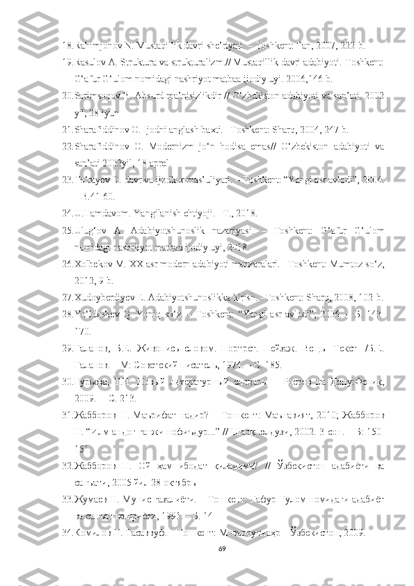 18. Rahimjonov N. Mustaqillik davri she’riyati. – Toshkent: Fan, 2007, 222-b.
19. Rasulov A. Struktura va strukturalizm.// Mustaqillik davri adabiyoti.-Toshkent:
G‘afur G‘ulom nomidagi nashriyot matbaa ijodiy uyi. 2006,146-b.  
20. Sarimsoqov B. Absurd ma’nisizlikdir // O‘zbekiston adabiyoti va san’ati. 2002
yil, 28 iyun 
21. Sharafiddinov O. Ijodni anglash baxti. –Toshkent: Sharq, 2004, 247-b.
22. Sharafiddinov   O.   Modernizm   jo‘n   hodisa   emas//   O‘zbekiston   adabiyoti   va
san’ati 2002yil, 18 aprel.
23. To‘rayev D. davr va ijodkor mas’uliyati. – Toshkent: “Yangi asr avlodi”, 2004.
– B.41-60.
24. U.Hamdavom. Yangilanish ehtiyoji. –T., 2018.
25. Ulug‘ov   A.   Adabiyotshunoslik   nazariyasi.   –   Toshkent:   G‘afur   G‘ulom
nomidagi nashriiyot matbaa ijodiy uyi, 2018.  
26. Xolbekov M. XX asr modern adabiyoti manzaralari. –Toshkent: Mumtoz so‘z,
2012, 9-b.
27. Xudoyberdiyev E. Adabiyotshunoslikka kirish. –Toshkent: Sharq, 2008, 102-b.
28. Yo‘ldoshev   Q.   Yoniq   so‘z.   –   Toshkent:   “Yangi   asr   avlodi”,   2006.   –   Б .   143-
170.
29. Галанов,   Б.Е.   Живопись   словом.   Портрет.   Пейзаж.   Вещь   [Текст]   /Б.Е.
Галанов. – М: Советский писатель, 1974 . – С. 185.
30. Гурьева,   Т.Н.   Новый   литературный   словарь.   –   Ростов   на   Дону:Феник ,
2009.   – С. 213.
31. Жабборов   Н .   Маърифат   надир ?   –   Тошкент :   Маънавият ,   2010;   Жабборов
Н . “ Илм   андоғ   ганжи   нофиъдур ...” //   Шарқ   юлдузи , 2002. 3- сон . –   Б : 150-
151.
32. Жабборов   Н .   Ой   ҳам   ибодат   қиладими ?   //   Ўзбекистон   адабиёти   ва
санъати , 2005  йил  28  октябрь
33. Жумаев Н. Мунис ғазалиёти. – Тошкент: Ғафур Ғулом номидаги адабиёт
ва санъат нашриёти, 1991. – Б. 14
34. Комилов Н. Тасаввуф. – Тошкент: Мовароуннаҳр – Ўзбекистон, 2009.  
69 