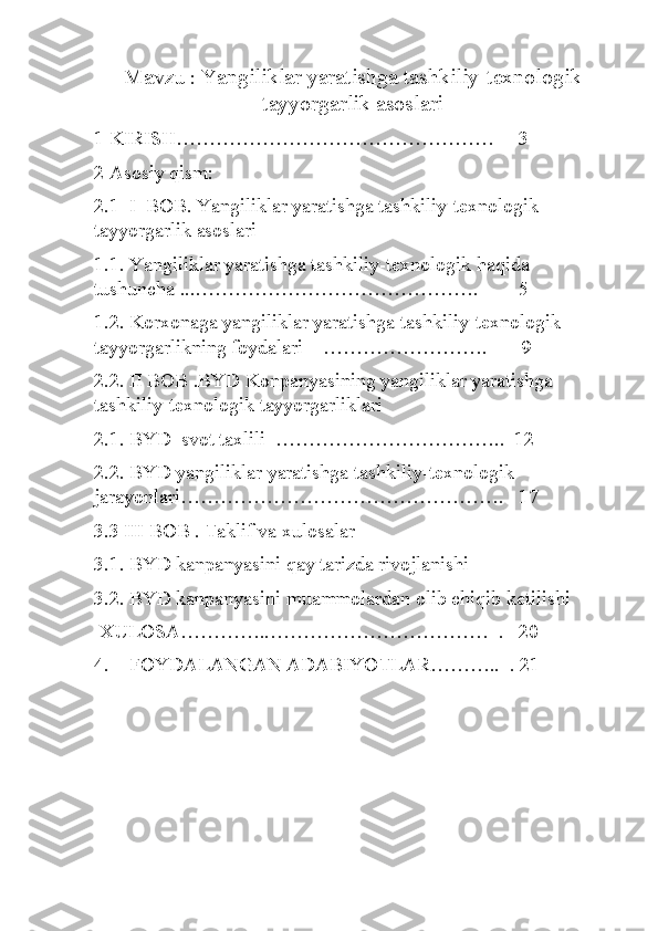 Mavzu  :  Yangiliklar yaratishga tashkiliy-texnologik
tayyorgarlik asoslari
1 KIRISH…………………………………………     3
2 Asosiy qism:
2.1  I  BOB. Yangiliklar yaratishga tashkiliy-texnologik 
tayyorgarlik asoslari
1.1. Yangiliklar yaratishga tashkiliy-texnologik haqida 
tushuncha ...…………………………………….        5
1.2. Korxonaga yangiliklar yaratishga tashkiliy-texnologik 
tayyorgarlikning foydalari    …………………….       9
2.2. II BOB .BYD Konpanyasining yangiliklar yaratishga 
tashkiliy-texnologik tayyorgarliklari
2.1. BYD  svot taxlili  ……………………………..  12
2.2. BYD yangiliklar yaratishga tashkiliy-texnologik 
jarayonlari………………………………………….   17
3.3 III BOB . Taklif va xulosalar
3.1. BYD kanpanyasini qay tarizda rivojlanishi 
3.2. BYD kanpanyasini muammolardan olib chiqib ketilishi
 XULOSA…………..……………………………  .   20
4.    FOYDALANGAN ADABIYOTLAR………..  . 21 