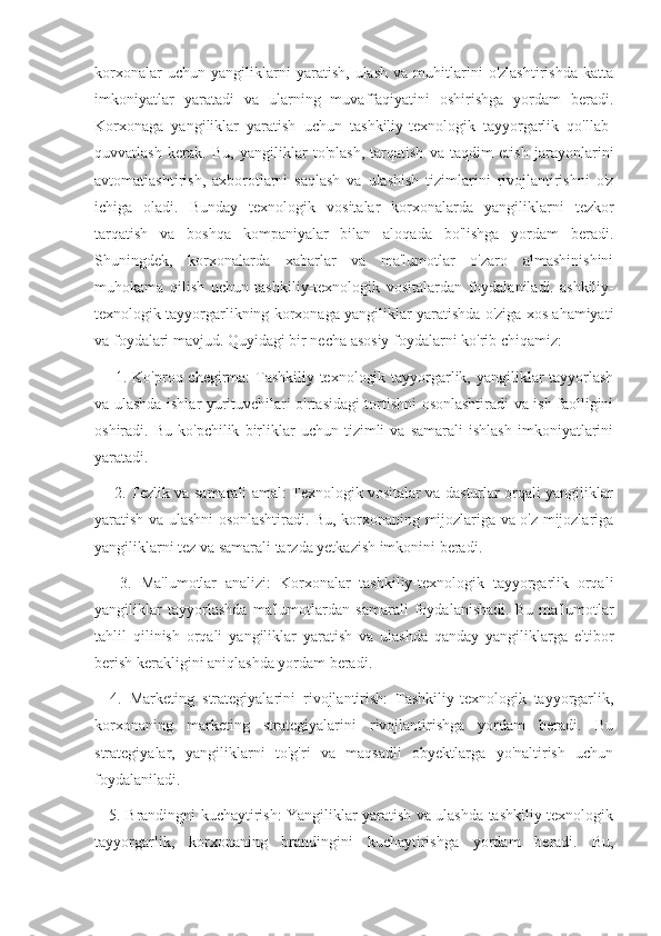 korxonalar   uchun   yangiliklarni   yaratish,   ulash   va   muhitlarini   o'zlashtirishda   katta
imkoniyatlar   yaratadi   va   ularning   muvaffaqiyatini   oshirishga   yordam   beradi.
Korxonaga   yangiliklar   yaratish   uchun   tashkiliy-texnologik   tayyorgarlik   qo'llab-
quvvatlash   kerak.   Bu,   yangiliklar   to'plash,   tarqatish   va   taqdim   etish   jarayonlarini
avtomatlashtirish,   axborotlarni   saqlash   va   ulashish   tizimlarini   rivojlantirishni   o'z
ichiga   oladi.   Bunday   texnologik   vositalar   korxonalarda   yangiliklarni   tezkor
tarqatish   va   boshqa   kompaniyalar   bilan   aloqada   bo'lishga   yordam   beradi.
Shuningdek,   korxonalarda   xabarlar   va   ma'lumotlar   o'zaro   almashinishini
muhokama   qilish   uchun   tashkiliy-texnologik   vositalardan   foydalaniladi.   ashkiliy-
texnologik tayyorgarlikning korxonaga yangiliklar yaratishda o'ziga xos ahamiyati
va foydalari mavjud. Quyidagi bir necha asosiy foydalarni ko'rib chiqamiz:
       1. Ko'proq chegirma:  Tashkiliy-texnologik tayyorgarlik, yangiliklar tayyorlash
va ulashda ishlar yurituvchilari o'rtasidagi tortishni osonlashtiradi va ish faolligini
oshiradi.  Bu   ko'pchilik   birliklar   uchun   tizimli   va   samarali   ishlash   imkoniyatlarini
yaratadi.
       2. Tezlik va samarali amal: Texnologik vositalar va dasturlar orqali yangiliklar
yaratish va ulashni osonlashtiradi. Bu, korxonaning mijozlariga va o'z mijozlariga
yangiliklarni tez va samarali tarzda yetkazish imkonini beradi.
      3.   Ma'lumotlar   analizi:   Korxonalar   tashkiliy-texnologik   tayyorgarlik   orqali
yangiliklar   tayyorlashda   ma'lumotlardan   samarali   foydalanishadi.   Bu   ma'lumotlar
tahlil   qilinish   orqali   yangiliklar   yaratish   va   ulashda   qanday   yangiliklarga   e'tibor
berish kerakligini aniqlashda yordam beradi.
    4.   Marketing   strategiyalarini   rivojlantirish:   Tashkiliy-texnologik   tayyorgarlik,
korxonaning   marketing   strategiyalarini   rivojlantirishga   yordam   beradi.   Bu
strategiyalar,   yangiliklarni   to'g'ri   va   maqsadli   obyektlarga   yo'naltirish   uchun
foydalaniladi.  
     5. Brandingni kuchaytirish: Yangiliklar yaratish va ulashda tashkiliy-texnologik
tayyorgarlik,   korxonaning   brandingini   kuchaytirishga   yordam   beradi.   Bu, 