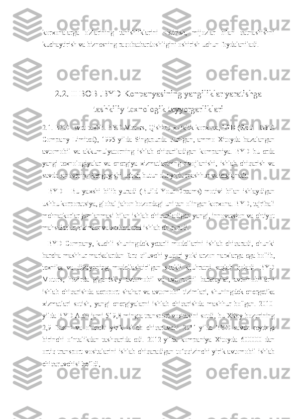 korxonalarga   o'zlarining   tanishliklarini   o'stirish,   mijozlar   bilan   qatnashishni
kuchaytirish va biznesning raqobatbardoshligini oshirish uchun foydalaniladi.
2.2. II BOB .BYD Konpanyasining yangiliklar yaratishga
tashkiliy-texnologik tayyorgarliklari
2.1. BYD   svot taxlili .   BYD Motors, Qishloq xo'jalik korxona, LTD (Endi - BYD
Company   Limited),   1995-yilda   Singapurda   qurilgan,   ammo   Xitoyda   bazalangan
avtomobil   va   akkumulyatorning   ishlab   chiqariladigan   kompaniya.   BYD   bu   erda
yangi   texnologiyalar   va   energiya   xizmatlarining   rivojlanishi,   ishlab   chiqarish   va
savdo sinovining kengayishi uchun butun dunyoda mashhur va anglanadi.
    BYD   -   Bu   yaxshi   bilib   yuradi   (Build   Your   Dreams)   motivi   bilan   ishlaydigan
ushbu korporatsiya, global jahon bozordagi uni tan olingan korxona. BYD, tajribali
mehnatkorlar jamlanmasi bilan ishlab chiqariladigan yangi, innovatsion va ehtiyot
mahsulotlar, tizimlar va xadamlarni ishlab chiqaradi.
    BYD   Company,   kuchli   shuningdek   yetarli   modellarini   ishlab   chiqaradi,   chunki
barcha mashhur markalardan farq qiluvchi yuqori yoki arzon narxlarga ega bo'lib,
texnika   va   dizaynning   modellashtirilgan   shakli   shuhratni   saqlab   qoladi.   BYD
Motors,   hozirda   gigantskiy   avtomobil   va   avtomobil   batareylar,   avtomobillarni
ishlab   chiqarishda   aeroport   shahar   va   avtomobil   tizimlari,   shuningdek   energetika
xizmatlari   sotish,   yangi   energiyalarni   ishlab   chiqarishda   mashhur   bo'lgan.   2010-
yilda BYD Auto jami 519,8 mingta transport vositasini sotdi, bu Xitoy bozorining
2,9   foizini   va   oltinchi   yirik   ishlab   chiqaruvchi.   2011-yilda   BYD   savdo   reytingi
birinchi   o ntalikdan   tashqarida   edi.   2012-yilda   kompaniya   Xitoyda   600000   danʻ
ortiq transport vositalarini ishlab chiqaradigan to qqizinchi  yirik avtomobil  ishlab	
ʻ
chiqaruvchisi bo ldi, 	
ʻ 