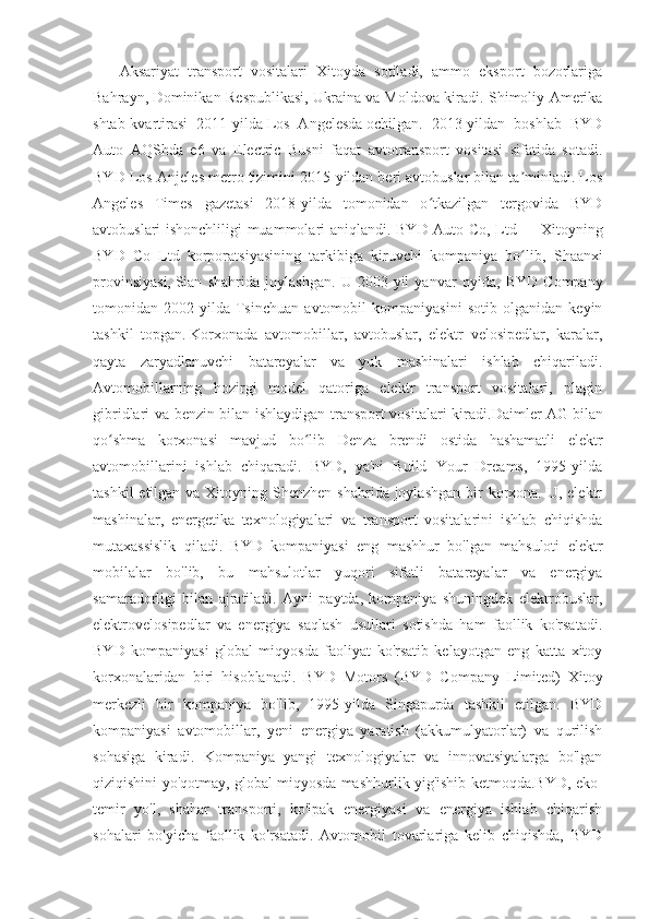       Aksariyat   transport   vositalari   Xitoyda   sotiladi,   ammo   eksport   bozorlariga
Bahrayn,   Dominikan Respublikasi,   Ukraina  
va Moldova kiradi. Shimoliy Amerika
shtab-kvartirasi   2011-yilda   Los   Angelesda   ochilgan.   2013-yildan   boshlab   BYD
Auto   AQShda   e6   va   Electric   Busni   faqat   avtotransport   vositasi   sifatida   sotadi.
BYD Los-Anjeles metro tizimini 2015-yildan beri avtobuslar bilan ta minladi. Losʼ
Angeles   Times   gazetasi   2018-yilda   tomonidan   o tkazilgan   tergovida   BYD	
ʻ
avtobuslari ishonchliligi muammolari aniqlandi.   BYD Auto Co, Ltd   — Xitoyning
BYD   Co   Ltd   korporatsiyasining   tarkibiga   kiruvchi   kompaniya   bo lib,  	
ʻ Shaanxi
provinsiyasi,   Sian   shahrida   joylashgan .   U   2003-yil   yanvar   oyida,   BYD   Company
tomonidan   2002-yilda   Tsinchuan   avtomobil   kompaniyasini   sotib   olganidan   keyin
tashkil   topgan.   Korxonada   avtomobillar,   avtobuslar,   elektr   velosipedlar,   karalar,
qayta   zaryadlanuvchi   batareyalar   va   yuk   mashinalari   ishlab   chiqariladi.
Avtomobillarning   hozirgi   model   qatoriga   elektr   transport   vositalari,   plagin
gibridlari va benzin bilan ishlaydigan transport vositalari kiradi. Daimler AG   bilan
qo shma   korxonasi   mavjud   bo lib   Denza   brendi   ostida   hashamatli   elektr	
ʻ ʻ
avtomobillarini   ishlab   chiqaradi.   BYD,   ya'ni   Build   Your   Dreams,   1995-yilda
tashkil  etilgan va Xitoyning Shenzhen  shahrida joylashgan  bir  korxona. U, elektr
mashinalar,   energetika   texnologiyalari   va   transport   vositalarini   ishlab   chiqishda
mutaxassislik   qiladi.   BYD   kompaniyasi   eng   mashhur   bo'lgan   mahsuloti   elektr
mobilalar   bo'lib,   bu   mahsulotlar   yuqori   sifatli   batareyalar   va   energiya
samaradorligi   bilan   ajratiladi.   Ayni   paytda,   kompaniya   shuningdek   elektrobuslar,
elektrovelosipedlar   va   energiya   saqlash   usullari   sotishda   ham   faollik   ko'rsatadi.
BYD   kompaniyasi   global   miqyosda   faoliyat   ko'rsatib   kelayotgan   eng   katta   xitoy
korxonalaridan   biri   hisoblanadi.   BYD   Motors   (BYD   Company   Limited)   Xitoy
merkezli   bir   kompaniya   bo'lib,   1995-yilda   Singapurda   tashkil   etilgan.   BYD
kompaniyasi   avtomobillar,   yeni   energiya   yaratish   (akkumulyatorlar)   va   qurilish
sohasiga   kiradi.   Kompaniya   yangi   texnologiyalar   va   innovatsiyalarga   bo'lgan
qiziqishini yo'qotmay, global miqyosda mashhurlik yig'ishib ketmoqda.BYD, eko-
temir   yo'l,   shahar   transporti,   ko'lpak   energiyasi   va   energiya   ishlab   chiqarish
sohalari   bo'yicha   faollik   ko'rsatadi.   Avtomobil   tovarlariga   kelib   chiqishda,   BYD 