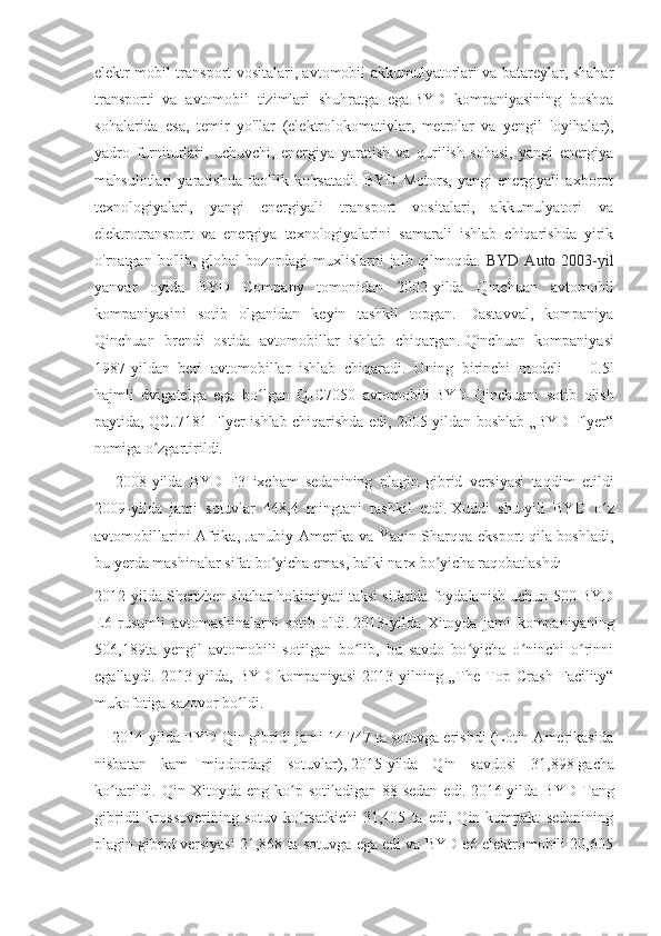 elektr mobil transport vositalari, avtomobil akkumulyatorlari va batareylar, shahar
transporti   va   avtomobil   tizimlari   shuhratga   ega.BYD   kompaniyasining   boshqa
sohalarida   esa,   temir   yo'llar   (elektrolokomativlar,   metrolar   va   yengil   loyihalar),
yadro   furniturlari,   uchuvchi,   energiya   yaratish   va   qurilish   sohasi,   yangi   energiya
mahsulotlari   yaratishda   faollik   ko'rsatadi.   BYD   Motors,   yangi   energiyali   axborot
texnologiyalari,   yangi   energiyali   transport   vositalari,   akkumulyatori   va
elektrotransport   va   energiya   texnologiyalarini   samarali   ishlab   chiqarishda   yirik
o'rnatgan bo'lib, global  bozordagi  muxlislarni  jalb qilmoqda.   BYD Auto 2003-yil
yanvar   oyida   BYD   Company   tomonidan   2002-yilda   Qinchuan   avtomobil
kompaniyasini   sotib   olganidan   keyin   tashkil   topgan.   Dastavval,   kompaniya
Qinchuan   brendi   ostida   avtomobillar   ishlab   chiqargan.   Qinchuan   kompaniyasi
1987-yildan   beri   avtomobillar   ishlab   chiqaradi.   Uning   birinchi   modeli   —   0.5l
hajmli   dvigatelga   ega   bo lgan   QJC7050   avtomobiliʻ   BYD   Qinchuani   sotib   olish
paytida, QCJ7181 Flyer ishlab chiqarishda edi, 2005-yildan boshlab „BYD Flyer“
nomiga o zgartirildi.	
ʻ
      2008-yilda   BYD   F3   ixcham   sedanining   plagin   gibrid   versiyasi   taqdim   etildi
2009-yilda   jami   sotuvlar   448,4   mingtani   tashkil   etdi.   Xuddi   shu-yili   BYD   o z	
ʻ
avtomobillarini Afrika, Janubiy Amerika va Yaqin Sharqqa eksport qila boshladi,
bu yerda mashinalar sifat bo yicha emas, balki narx bo yicha raqobatlashd	
ʻ ʻ .
2012-yilda Shenzhen shahar hokimiyati taksi sifatida foydalanish uchun 500 BYD
E6   rusumli   avtomashinalarni   sotib   oldi.   2013-yilda   Xitoyda   jami   kompaniyaning
506,189ta   yengil   avtomobili   sotilgan   bo lib,   bu   savdo   bo yicha   o ninchi   o rinni	
ʻ ʻ ʻ ʻ
egallaydi.   2013-yilda,   BYD   kompaniyasi   2013-yilning   „The   Top   Crash   Facility“
mukofotiga sazovor bo ldi. 	
ʻ
     2014-yilda BYD Qin gibridi jami 14 747 ta sotuvga erishdi (Lotin Amerikasida
nisbatan   kam   miqdordagi   sotuvlar),   2015-yilda   Qin   savdosi   31,898   gacha
ko tarildi.  Qin  Xitoyda  eng  ko p  sotiladigan  88-sedan   edi.	
ʻ ʻ   2016-yilda  BYD   Tang
gibridli   krossoverining   sotuv   ko rsatkichi   31,405   ta   edi,   Qin   kompakt   sedanining	
ʻ
plagin gibrid versiyasi 21,868 ta sotuvga ega edi va BYD e6 elektromobili 20,605 