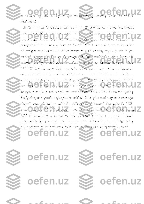 ta   sotuvga   ega   edi.   2016-yilda   Qin   modellarining   umumiy   sotuvi   68   655   ta
mashina edi. 
    AQShning   Los-Anjelesdagi   bosh   qarorgohi   2015-yilda   kompaniya   Braziliyada
elektr   avtomobillari   va   avtobuslar   ishlab   chiqaradigan   zavodlarni   ochishni
rejalashtirgan edi.   2015-yil iyul oyida Ukrainadagi urush va Rossiya valyutasining
pasayishi sababli Rossiyaga eksport to xtatildiʻ [ ]
BYD avtoulovlar tomonidan ishlab
chiqarilgan   engil   avtoulovli   elektr   transport   vositalarining   eng   ko p   sotiladigan	
ʻ
markasi   (plagin   gibridlari   va   akkumulyatorli   elektr   mashinalar   uchun   birgalikda
sotuv),   61,772 yo lovchi transport vositasi bilan sotilgan, asosan plagin gibridlari.	
ʻ
BYD   2016-yilda   dunyodagi   eng   ko p   sotiladigan   plagin   ishlab   chiqaruvchi	
ʻ
avtomobil   ishlab   chiqaruvchisi   sifatida   davom   etdi,   100000   donadan   ko proq	
ʻ
sotildi,   bu   2015-yilga   nisbatan   64   %   ga   ko p.   BYD   2016-yilda   Xitoyda   100   000	
ʻ
dan ortiq elektromobillarni sotdi. BYD Tang 2016-yilda 31,405 dona sotuvi bilan
Xitoydagi eng ko p sotilgan plaginli mashina edi. BYD 2015 JD Power s Quality	
ʻ ʼ
Study-ning   eng   yaxshi   reytinglariga   erishdi.   2016-yil   sentabr   oyida   kompaniya
plaginli   avtomobillarning   uchinchi   yirik   ishlab   chiqaruvchisiga   aylandi,   2008-
yildan   beri   jami   161000   ta   plaginli   avtomobillar   ishlab   chiqarildi.   Shuningdek,
2016-yil   sentabr   oyida   kompaniya   Pekinda   ishlatilishi   mumkin   bo lgan   bir   qator	
ʻ
elektr   sanitariya   yuk   mashinalarini   taqdim   etdi.   2017-yildan   beri   BYDga   Xitoy
hukumati tomonidan berilgan subsidiyalarning kamayishi salbiy ta sir ko rsatdi. 	
ʼ ʻ
  