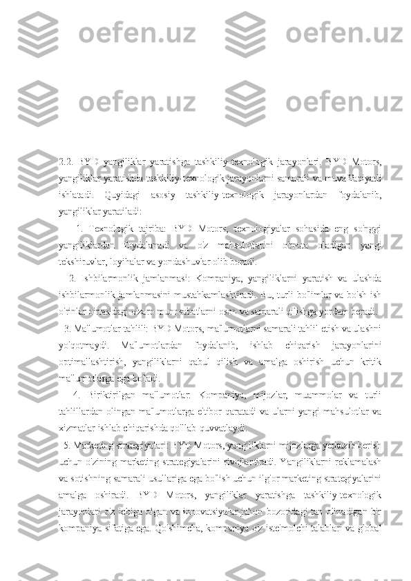 2.2.   BYD   yangiliklar   yaratishga   tashkiliy-texnologik   jarayonlari.   BYD   Motors,
yangiliklar yaratishda tashkiliy-texnologik jarayonlarni samarali va muvaffaqiyatli
ishlatadi.   Quyidagi   asosiy   tashkiliy-texnologik   jarayonlardan   foydalanib,
yangiliklar yaratiladi:
      1.   Texnologik   tajriba:   BYD   Motors,   texnologiyalar   sohasida   eng   so'nggi
yangiliklardan   foydalanadi   va   o'z   mahsulotlarini   o'rnata   oladigan   yangi
tekshiruvlar, loyihalar va yondashuvlar olib boradi.
    2.   Ishbilarmonlik   jamlanmasi:   Kompaniya,   yangiliklarni   yaratish   va   ulashda
ishbilarmonlik jamlanmasini  mustahkamlashtiradi. Bu, turli  bo'limlar va bo'sh ish
o'rinlar o'rtasidagi o'zaro munosabatlarni oson va samarali qilishga yordam beradi.
   3. Ma'lumotlar tahlili: BYD Motors, ma'lumotlarni samarali tahlil etish va ulashni
yo'qotmaydi.   Ma'lumotlardan   foydalanib,   ishlab   chiqarish   jarayonlarini
optimallashtirish,   yangiliklarni   qabul   qilish   va   amalga   oshirish   uchun   kritik
ma'lumotlarga ega bo'ladi.
    4.   Biriktirilgan   ma'lumotlar:   Kompaniya,   mijozlar,   muammolar   va   turli
tahlillardan  olingan  ma'lumotlarga  e'tibor  qaratadi  va  ularni   yangi   mahsulotlar  va
xizmatlar ishlab chiqarishda qo'llab-quvvatlaydi.
  5. Marketing strategiyalari: BYD Motors, yangiliklarni mijozlarga yetkazib berish
uchun o'zining marketing strategiyalarini  rivojlantiradi. Yangiliklarni  reklamalash
va sotishning samarali usullariga ega bo'lish uchun ilg'or marketing strategiyalarini
amalga   oshiradi.   BYD   Motors,   yangiliklar   yaratishga   tashkiliy-texnologik
jarayonlari   o'z   ichiga  olgan   va   innovatsiyalar   jahon   bozoridagi   tan   olinadigan  bir
kompaniya sifatiga ega. Qo'shimcha, kompaniya o'z iste'molchi talablari va global 