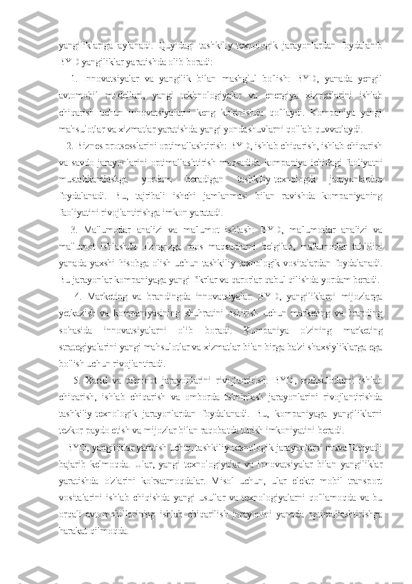 yangiliklariga   aylanadi.   Quyidagi   tashkiliy-texnologik   jarayonlardan   foydalanib
BYD yangiliklar yaratishda olib boradi:
    1.   Innovatsiyalar   va   yangilik   bilan   mashg'ul   bo'lish:   BYD,   yanada   yengil
avtomobil   modellari,   yangi   tekhnologiyalar   va   energiya   xizmatlarini   ishlab
chiqarish   uchun   innovatsiyalarni   keng   ko'rinishda   qo'llaydi.   Kompaniya   yangi
mahsulotlar va xizmatlar yaratishda yangi yondashuvlarni qo'llab-quvvatlaydi. 
   2. Biznes protsesslarini optimallashtirish: BYD, ishlab chiqarish, ishlab chiqarish
va  savdo   jarayonlarini   optimallashtirish   maqsadida   kompaniya   ichidagi   faoliyatni
mustahkamlashga   yordam   beradigan   tashkiliy-texnologik   jarayonlardan
foydalanadi.   Bu,   tajribali   ishchi   jamlanmasi   bilan   ravishda   kompaniyaning
faoliyatini rivojlantirishga imkon yaratadi.
    3.   Ma'lumotlar   analizi   va   ma'lumot   ishlash:   BYD,   ma'lumotlar   analizi   va
ma'lumot   ishlashda   o'zingizga   mos   maqsadlarni   belgilab,   ma'lumotlar   tahlilini
yanada   yaxshi   hisobga   olish   uchun   tashkiliy-texnologik   vositalardan   foydalanadi.
Bu jarayonlar kompaniyaga yangi fikrlar va qarorlar qabul qilishda yordam beradi.
      4.   Marketing   va   brandingda   innovatsiyalar:   BYD,   yangiliklarni   mijozlarga
yetkazish   va   kompaniyasining   shuhratini   oshirish   uchun   marketing   va   branding
sohasida   innovatsiyalarni   olib   boradi.   Kompaniya   o'zining   marketing
strategiyalarini yangi mahsulotlar va xizmatlar bilan birga ba'zi shaxsiyliklarga ega
bo'lish uchun rivojlantiradi.
      5.   Xarid   va   ta'minot   jarayonlarini   rivojlantirish:   BYD,   mahsulotlarni   ishlab
chiqarish,   ishlab   chiqarish   va   omborda   ta'minlash   jarayonlarini   rivojlantirishda
tashkiliy-texnologik   jarayonlardan   foydalanadi.   Bu,   kompaniyaga   yangiliklarni
tezkor paydo etish va mijozlar bilan raqobatda turish imkoniyatini beradi.
    BYD, yangiliklar yaratish uchun tashkiliy-texnologik jarayonlarni muvaffaqiyatli
bajarib   kelmoqda.   Ular,   yangi   texnologiyalar   va   innovatsiyalar   bilan   yangiliklar
yaratishda   o'zlarini   ko'rsatmoqdalar.   Misol   uchun,   ular   elektr   mobil   transport
vositalarini   ishlab   chiqishda   yangi   usullar   va   texnologiyalarni   qo'llamoqda   va   bu
orqali   avtomobillarining   ishlab   chiqarilish   jarayonini   yanada   optimallashtirishga
harakat qilmoqda. 