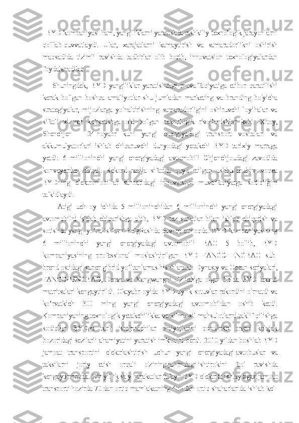   BYD kompaniyasi ham, yangiliklarni yaratishda tashkiliy-texnologik jarayonlarni
qo'llab-quvvatlaydi.   Ular,   xarajatlarni   kamaytirish   va   samaradorlikni   oshirish
maqsadida   tizimli   ravishda   tadbirlar   olib   borib,   innovatsion   texnologiyalardan
foydalanadilar.
      Shuningdek,   BYD   yangiliklar   yaratishdagi   muvaffaqiyatiga   etibor   qaratilishi
kerak   bo'lgan   boshqa   amaliyotlar   shu   jumladan   marketing   va   branding   bo'yicha
strategiyalar,   mijozlarga   yo'naltirishning   samaradorligini   oshiruvchi   loyihalar   va
sifatli   xizmat   ko'rsatishga   oid   bo'lgan   texnologik   rivojlanishlar   kabi.   Xitoy,
Shenchjen   -   24-noyabr   kuni   yangi   energiyadagi   transport   vositalari   va
akkumulyatorlari   ishlab   chiqaruvchi   dunyodagi   yetakchi   BYD   tarixiy   marraga
yetdi:   6   millioninchi   yangi   energiyadagi   avtomobili   Chjenchjoudagi   zavodida
konveyerdan   chiqdi.   Rekord   natija   sifatida   qayd   etilgan   ushbu   muhim   voqea
BYDning   elektromobillar   sanoatidagi   innovatsion   muvaffaqiyatga   sodiqligini
ta'kidlaydi.
        Atigi   uch   oy   ichida   5   millioninchidan   6   millioninchi   yangi   energiyadagi
avtomobilni   ishlab   chiqarishga   o'tib,   BYD   tez   sur'atlar   bilan   ishlab   chiqarish   va
sotishda yangi yo‘nalishlarni  belgilashda davom etmoqda. BYD kompaniyasining
6   millioninchi   yangi   energiyadagi   avtomobili   BAO   5   bo'lib,   BYD
kompaniyasining   professional   moslashtirilgan   BYD   FANGCHENGBAO   sub-
brend ostidagi super gibrid yo ltanlamas hisoblanadi.ʻ   Dynasty va Ocean seriyalari,
FANGCHENGBAO,   Denza   va   Yangwangni   o'z   ichiga   olgan   holda   BYD   brendi
matritsalari kengaytirildi. Oktyabr oyida BYD oylik sotuvlar rekordini o'rnatdi va
ko‘rsatkich   300   ming   yangi   energiyadagi   avtomobildan   oshib   ketdi.
Kompaniyaning texnologik yetakchilikka va xilma-xil mahsulotlarni taklif qilishga
sodiqligi   BYDga   turli   iste'molchilar   ehtiyojlarini   qondirish   orqali   kelajak
bozoridagi sezilarli ahamiyatini yaratish imkonini berdi.   2010 yildan   boshlab   BYD
jamoat   transportini   elektrlashtirish   uchun   yangi   energiyadagi   avtobuslar   va
taksilarni   joriy   etish   orqali   o'zining   jahondagi   ishtirokini   faol   ravishda
kengaytirmoqda.   O'n   yillik   sa'y-harakatlar   tufayli   BYD   elektrda   ishlaydigan   jamoat  
transporti   hozirda   70   dan   ortiq   mamlakatning   400   dan   ortiq   shaharlarida   ishlab   kel 