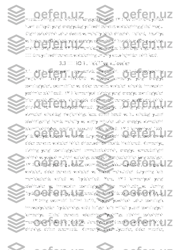 moqda.O'zining   global   ishtirokini   kengaytirish   uchun   BYD   ikki   tomonlama   yondas
huvni   qo'llaydi:   yangi   energiyadagi   yo'lovchi   transport   vositalarining   global   mavju
dligini   tezlashtirish   uchun   eksport   va   mahalliy   ishlab   chiqarish.   Tailand,   Braziliya
va boshqa mamlakatlarda yangi energiya avtomobillari bozorida muhim   yutuqlarga
erishib,   hozirgi   vaqtda   BYD   58   mamlakat   va   mintaqa   bozorlariga   kirgan   va   200
000 dona yo'lovchi transport vositalarining umumiy sotuv   hajmidan oshib ketdi.
3.3 III BOB . Taklif va xulosalar
3.1.   BYD   kanpanyasini   qay   tarizda   rivojlanishi.   BYD   kompaniyasining
rivojlanishi   1995-yilda   boshlandi   va   ushbu   kompaniya   yangi   energiya
texnologiyalari,   avtomobillar   va   elektr   transport   vositalari   sohasida   innovatsion
yechimlar   taklif   etadi.   BYD   kompaniyasi   o'zining   yangi   energiya   texnologiyalari
bilan   mashhur   bo'lgan,   shuningdek   elektr   mobil   transport   vositalarini   ishlab
chiqishda   ham   innovatsiyalar   kiritadi.   Kompaniya   o'zining   yangi   energetik
xizmatlari   sohasidagi   rivojlanishiga   katta   e'tibor   beradi   va   bu   sohadagi   yuqori
tekshirilganligi   hamda   mahalliy   va   xorijiy   mijozlar   uchun   energiya   xizmatlarini
takomillashtirishga   qaratilgan   taassuroti   bilan   taniladi.   BYD   kompaniyasi   1995-
yilda   Xitoyda   tuzilgan   va   hozirda   dunyoning   yetakchi   ishlab   chiqaruvchilari   va
elektr   transport   vositalari   ishlab   chiqaruvchilari   orasida   hisoblanadi.   Kompaniya,
o'zining   yangi   texnologiyalarni   ommaboplashtirish,   energiya   samaradorligini
oshirish va yashash muhitini saqlashga qaratilgan murojaatlar bilan keng tarqalgan.
BYD   kompaniyasining   elektr   avtomobillari,   akkumulyatorlari,   energetika
vositalari,   elektr   transport   vositalari   va   boshqa   mahsulotlari   dunyoning   ko'p
mamlakatlarida   sotiladi   va   foydalaniladi.   Yana,   BYD   kompaniyasi   yangi
tekshiruvlar   va   innovatsion   texnologiyalar   bilan   mashhurdir   va   ularning
foydalanish tajribasi dunyoda keng tarqalgan.   2003-yilda tashkil etilgan BYD Auto
—   BYDning   avtomobil   bo limi   bo‘lib,   hayotni   yaxshilash   uchun   texnologikʻ
innovatsiyalardan   foydalanishga   sodiq   bo lgan   ko p   millatli   yuqori   texnologiyali	
ʻ ʻ
kompaniya.   Global   transport   sektorining   “yashil”ga   o'tishini   tezlashtirish
maqsadida BYD Auto sof elektr va ulanadigan gibrid transport  vositalarini ishlab
chiqishga   e'tibor   qaratmoqda.   Kompaniya   akkumulyatorlar,   elektr   motorlar, 