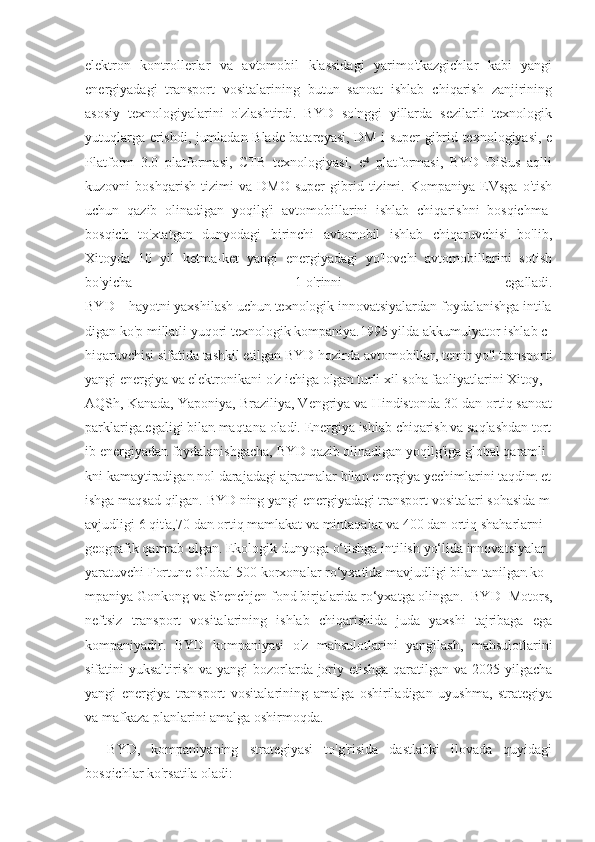 elektron   kontrollerlar   va   avtomobil   klassidagi   yarimo'tkazgichlar   kabi   yangi
energiyadagi   transport   vositalarining   butun   sanoat   ishlab   chiqarish   zanjirining
asosiy   texnologiyalarini   o'zlashtirdi.   BYD   so'nggi   yillarda   sezilarli   texnologik
yutuqlarga erishdi, jumladan Blade batareyasi, DM-i super gibrid texnologiyasi, e
Platform   3.0   platformasi,   CTB   texnologiyasi,   e   platformasi,   BYD   DiSus   aqlli⁴
kuzovni   boshqarish   tizimi   va   DMO   super   gibrid   tizimi.   Kompaniya   EVsga   o'tish
uchun   qazib   olinadigan   yoqilg'i   avtomobillarini   ishlab   chiqarishni   bosqichma-
bosqich   to'xtatgan   dunyodagi   birinchi   avtomobil   ishlab   chiqaruvchisi   bo'lib,
Xitoyda   10   yil   ketma-ket   yangi   energiyadagi   yo'lovchi   avtomobillarini   sotish
bo'yicha   1-o'rinni   egalladi.
BYD   –   hayotni   yaxshilash   uchun   texnologik   innovatsiyalardan   foydalanishga   intila
digan   ko'p   millatli   yuqori   texnologik   kompaniya.1995   yilda   akkumulyator   ishlab   c
hiqaruvchisi   sifatida   tashkil   etilgan   BYD   hozirda   avtomobillar,   temir   yo'l   transporti
yangi   energiya   va   elektronikani   o'z   ichiga   olgan   turli   xil   soha   faoliyatlarini   Xitoy,
AQSh, Kanada, Yaponiya, Braziliya, Vengriya va Hindistonda 30 dan ortiq sanoat
parklariga.egaligi   bilan   maqtana   oladi.   Energiya   ishlab   chiqarish   va   saqlashdan   tort
ib   energiyadan   foydalanishgacha,   BYD   qazib   olinadigan   yoqilg'iga   global   qaramli
kni   kamaytiradigan   nol   darajadagi   ajratmalar   bilan   energiya   yechimlarini   taqdim   et
ishga   maqsad   qilgan.   BYD   ning   yangi   energiyadagi   transport   vositalari   sohasida   m
avjudligi   6   qit'a,70   dan   ortiq   mamlakat   va   mintaqalar   va   400   dan   ortiq   shaharlarni  
geografik   qamrab   olgan.   Ekologik   dunyoga   o‘tishga   intilish   yo‘lida   innovatsiyalar  
yaratuvchi   Fortune   Global   500   korxonalar   ro‘yxatida   mavjudligi   bilan   tanilgan   ko
mpaniya   Gonkong   va   Shenchjen   fond   birjalarida   ro‘yxatga   olingan.   BYD   Motors,
neftsiz   transport   vositalarining   ishlab   chiqarishida   juda   yaxshi   tajribaga   ega
kompaniyadir.   BYD   kompaniyasi   o'z   mahsulotlarini   yangilash,   mahsulotlarini
sifatini yuksaltirish va yangi bozorlarda joriy etishga  qaratilgan va 2025 yilgacha
yangi   energiya   transport   vositalarining   amalga   oshiriladigan   uyushma,   strategiya
va mafkaza planlarini amalga oshirmoqda.
    BYD,   kompaniyaning   strategiyasi   to'g'risida   dastlabki   ilovada   quyidagi
bosqichlar ko'rsatila oladi: 