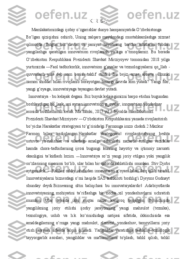 KIRISH
     Mamlakatimizdagi ijobiy o’zgarishlar dunyo hamjamiyatida O‘zbekistonga
Bo’lgan   qiziqishni   oshirib,   Uning   xalqaro   maydondagi   mustahkamlashga   xizmat
qilmoqda.   Bugun   biz   davlat   va   jamiyat   hayotining   barcha   sohalarini   tubdan
yangilashga   qaratilgan   innovatsion   rivojlanish   yo’liga   o’tmoqdamiz.   Bu   borada
O‘zbekiston   Respublikasi   Prezidenti   Shavkat   Mirziyoyev   tomonidan   2018   yilga
yurtimizda ―Faol tadbirkorlik, innovatsion g’oyalar va texnologiyalarni qo‗llab -
quvvatlash   yili   deb   nom   berish   taklif   etildi.1   Bu   bejiz   emas,   albatta.  ‖ Chunki
zamon shiddat bilan rivojlanib borayotgan hozirgi davrda kim yutadi? Yangi fikr,
yangi g’oyaga, innovatsiyaga tayangan davlat yutadi.
  Innovatsiya - bu kelajak degani. Biz buyuk kelajagimizni barpo etishni bugundan
boshlaydigan bo‗lsak, uni aynan innovatsion g‗oyalar, innovatsion yondashuv
asosida boshlashimiz kerak. Ma‘lumki, 2017 yil 7 fevralda mamlakatimiz
Prezidenti Shavkat Mizriyoev ―O‘zbekiston Respublikasini yanada rivojlantirish
bo‘yicha Harakatlar strategiyasi to‘g‘risida gi Farmonga imzo chekdi.2 Mazkur	
‖
Farmon   bilan   tasdiqlangan.Harakatlar   strategiyasi   rivojlantirishning   beshta	
‖
ustuvor   yo‘nalishlar   va   ulardagi   amalga   oshirilishi   nazarda   tutilgan   vazifalar
hamda   chora-tadbirlarning   ijrosi   bugungi   kunning   hayotiy   va   ijtimoiy   zarurati
ekanligini   ta‘kidlash   lozim.   ― Innovatsiya   so‘zi   yangi   joriy   etilgan   yoki   yangilik
so‘zlarining sinonimi bo‘lib, ular bilan bir qatorda ishlatilishi mumkin. Stiv Djobs
aytganidek: ―Rahbar oddiy ishchidan innovatsion g‘oyasi bilan farq qilib turadi .	
‖
Innovatsiyalarni biznesdagi o‘rni haqida SAS tashkiloti boshlig‘i Djeyms Gudnayt
shunday   deydi:Biznesning   oltin   baliqchasi   bu   innovatsiyalardir   .Adabiyotlarda	
‖
innovatsiyaning   mohiyatini   ta‘riflashga   bir   necha   xil   yondashuvlarni   uchratish
mumkin.   Ular   orasida   ikki   nuqtai   nazar   kengroq   tarqalgan.   Birinchisida
yangilikning   joriy   etilishi   ijodiy   jarayonning   yangi   mahsulot   (texnika),
texnologiya,   uslub   va   h.k.   ko‘rinishidagi   natijasi   sifatida,   ikkinchisida   esa
amaldagilarning   o‘rniga   yangi   mahsulot,   element,   yondashuv,   tamoyillarni   joriy
etish   jarayoni   sifatida   talqin   qilinadi.   Yangiliklar   yaratishga   tashkiliy-texnologik
tayyorgarlik   asoslari,   yangiliklar   va   ma'lumotlarni   to'plash,   tahlil   qilish,   tahlil 