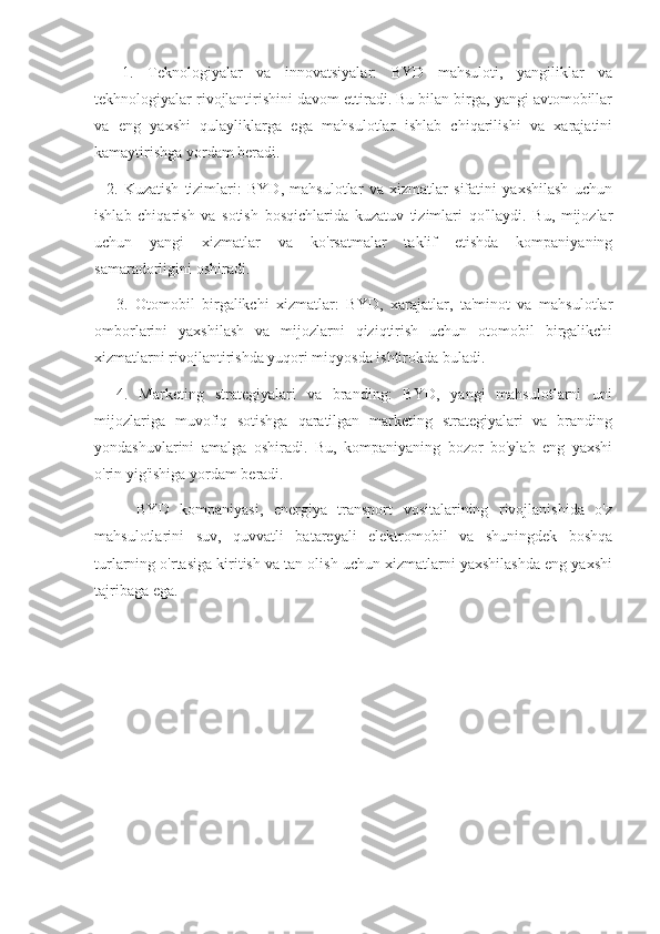     1.   Teknologiyalar   va   innovatsiyalar:   BYD   mahsuloti,   yangiliklar   va
tekhnologiyalar rivojlantirishini davom ettiradi. Bu bilan birga, yangi avtomobillar
va   eng   yaxshi   qulayliklarga   ega   mahsulotlar   ishlab   chiqarilishi   va   xarajatini
kamaytirishga yordam beradi.
    2.   Kuzatish   tizimlari:   BYD,   mahsulotlar   va   xizmatlar   sifatini   yaxshilash   uchun
ishlab   chiqarish   va   sotish   bosqichlarida   kuzatuv   tizimlari   qo'llaydi.   Bu,   mijozlar
uchun   yangi   xizmatlar   va   ko'rsatmalar   taklif   etishda   kompaniyaning
samaradorligini oshiradi.
      3.   Otomobil   birgalikchi   xizmatlar:   BYD,   xarajatlar,   ta'minot   va   mahsulotlar
omborlarini   yaxshilash   va   mijozlarni   qiziqtirish   uchun   otomobil   birgalikchi
xizmatlarni rivojlantirishda yuqori miqyosda ishtirokda buladi.
    4.   Marketing   strategiyalari   va   branding:   BYD,   yangi   mahsulotlarni   uni
mijozlariga   muvofiq   sotishga   qaratilgan   marketing   strategiyalari   va   branding
yondashuvlarini   amalga   oshiradi.   Bu,   kompaniyaning   bozor   bo'ylab   eng   yaxshi
o'rin yig'ishiga yordam beradi.
        BYD   kompaniyasi,   energiya   transport   vositalarining   rivojlanishida   o'z
mahsulotlarini   suv,   quvvatli   batareyali   elektromobil   va   shuningdek   boshqa
turlarning o'rtasiga kiritish va tan olish uchun xizmatlarni yaxshilashda eng yaxshi
tajribaga ega. 