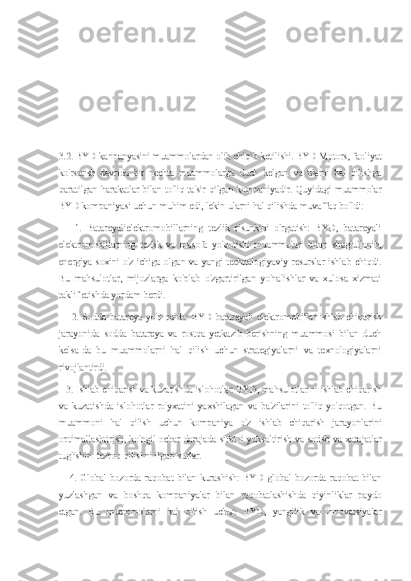 3.2. BYD kanpanyasini muammolardan olib chiqib ketilishi.   BYD Motors, faoliyat
ko'rsatish   davrida   bir   nechta   muammolarga   duch   kelgan   va   ularni   hal   qilishga
qaratilgan harakatlar bilan to'liq ta'sir qilgan kompaniyadir. Quyidagi muammolar
BYD kompaniyasi uchun muhim edi, lekin ularni hal qilishda muvaffaq bo'ldi:
      1.   Batareyalielektromobillarning   tezlik   risunkini   o'rgatish:   BYD,   batareyali
elektromobillarning   tezlik   va   masofa   yo'qotishi   muammolari   bilan   shug'ullanib,
energiya  soxini  o'z   ichiga  olgan  va  yangi  technalogiyaviy  resurslar  ishlab   chiqdi.
Bu   mahsulotlar,   mijozlarga   ko'plab   o'zgartirilgan   yo'nalishlar   va   xulosa   xizmati
taklif etishda yordam berdi.
       2. Sodda batareya yo'q qaida: BYD batareyali elektromobillar ishlab chiqarish
jarayonida   sodda   batareya   va   rostqa   yetkazib   berishning   muammosi   bilan   duch
kelsa-da   bu   muammolarni   hal   qilish   uchun   strategiyalarni   va   texnologiyalarni
rivojlantirdi.
   3. Ishlab chiqarish va kuzatishda islohotlar: BYD, mahsulotlarini ishlab chiqarish
va   kuzatishda   islohotlar   ro'yxatini   yaxshilagan   va   ba'zilarini   to'liq   yo'qotgan.   Bu
muammoni   hal   qilish   uchun   kompaniya   o'z   ishlab   chiqarish   jarayonlarini
optimallashtirish, ko'ngil ochar darajada sifatni yuksaltirish va sotish va xarajatlar
tug'ishini tezroq qilishni ilgari surlar.
      4.   Global   bozorda   raqobat   bilan   kurashish:   BYD   global   bozorda   raqobat   bilan
yuzlashgan   va   boshqa   kompaniyalar   bilan   raqobatlashishda   qiyinliklar   paydo
etgan.   Bu   muammolarni   hal   qilish   uchun   BYD,   yangilik   va   innovatsiyalar 