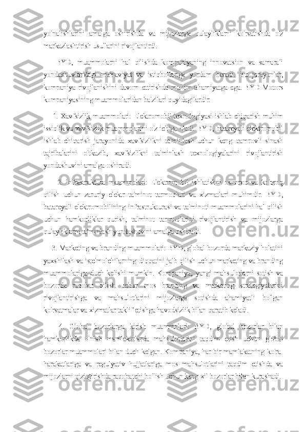 yo'nalishlarini   amalga   oshirishda   va   mijozlarga   qulayliklarni   ko'rsatishda   o'z
markazlashtirish usullarini rivojlantirdi.
      BYD,   muammolarni   hal   qilishda   kompaniyaning   innovatsion   va   samarali
yondashuvlaridagi   ma'naviyat   va   istiqbollariga   yordam   beradi.   Bu   jarayonlar,
kompaniya   rivojlanishini   davom   ettirishda   muhim   ahamiyatga   ega.   BYD   Motors
kompaniyasining muammolaridan ba'zilari quyidagilardir:
       1. Xavfsizlik muammolari: Elektromobil texnologiyasi ishlab chiqarish muhim
issiqlik va xavfsizlik muammolarini o'z ichiga oladi. BYD, batareyali elektromobil
ishlab   chiqarish   jarayonida   xavfsizlikni   ta'minlash   uchun   keng   qamrovli   sinash
tajribalarini   o'tkazib,   xavfsizlikni   ta'minlash   texnologiyalarini   rivojlantirish
yondashuvini amalga oshiradi.
        2.   Infrastruktura   muammolari:   Elektromobil   ishlatishni   osonroq   va   ko'proq
qilish   uchun   zaruriy   elektr   ta'minot   tarmoqlari   va   xizmatlari   muhimdir.   BYD,
batareyali elektromobilining infrastrukturasi  va ta'minoti muammolarini  hal  qilish
uchun   hamkorliklar   qurish,   ta'minot   tarmoqlarini   rivojlantirish   va   mijozlarga
qulayliklarni ta'minlash yondashuvini amalga oshiradi.
      3. Marketing va branding muammolari: BYD, global bozorda markaziy holatini
yaxshilash va iste'molchilarning diqqatini jalb qilish uchun marketing va branding
muammolariga   duch   kelishi   mumkin.   Kompaniya,   yangi   mahsulotlarni   sotish   va
bozorda   raqobat   qilish   uchun   mos   branding   va   marketing   strategiyalarini
rivojlantirishga   va   mahsulotlarini   mijozlarga   sotishda   ahamiyatli   bo'lgan
ko'rsatmalar va xizmatlar taklif etishga havodsizlik bilan qaratib keladi.
      4.   Global   bozorlarga   kirish   muammolari:   BYD,   global   bozorlar   bilan
hamkorlikda   o'nlab   mamlakatlarda   mahsulotlarini   taqdim   etish   uchun   global
bozorlar muammolari bilan duch kelgan. Kompaniya, har bir mamlakatning ko'ra-
harakatlariga   va   regulyativ   hujjatlariga   mos   mahsulotlarini   taqdim   etishda   va
mijozlarni qiziqtirishda raqobatchi bo'lish uchun keng xil bozorlar bilan kurashadi. 