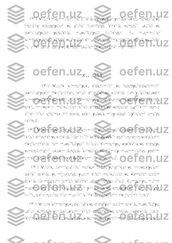     BYD Motors muammolarni hal qilishda innovatsion yondashuvlar, marketing va
branding   strategiyalari   va   global   bozorlarga   kirishda   samarali   usullar   va
texnologiyalar   yaratishda   muvaffaqiyatli   bo'lishgan.   Bu   muammollar
kompaniyaning o'stirishi va rivojlanishi uchun katta imkoniyatlar ochadi va ularni
hal qilish uchun qat'iy va samarali usullarni rivojlantirish muhimdir.
XULOSA
          BYD   Motors   kompaniyasi,   elektromobil   va   batareyalielektromobil
texnologiyasini   rivojlantirish,   ishlab   chiqarish   va   sotishda   o'zro'y   ko'rsatuvchi
kompaniya sifatida mashhurdir. Kompaniya global bozorda muvaffaqiyatli ishtirok
etish,   innovatsion   mahsulotlar   ishlab   chiqarish   va   xarajatlar   tug'ilishini   tezroq
qilish   bilan   ajralmas   bir   tarzda   sekin   yuksak   miqyosdagi   loyihalarni   amalga
oshiradi. 
   BYD Motors muvofaqqiyatli elektromobil va batareyalielektromobil modellarini
ishlab chiqarish va sotishda lider bo'lib keladi va xavfli etarli transport vositalarini
rivojlantirishda   ham   muvaffaqiyatli   bo'ladi.   Kompaniya,   xavfsizlik   va   energiya
samaradorligini   ustuvor   darajada   ko'rsatish   va   ijtimoiy   muammolariga   yechim
topish uchun innovatsion yondashuvlarni o'z ichiga oladi.
      BYD   Motors,   o'zining   global   markazi   bo'lib,   yangiliklar   va   innovatsiyalarni
tashkil   etishda   va   mijozlariga   yuqori   sifatli   mahsulotlar   va   xizmatlar   taqdim
etishda   o'z   mehnatini   jamlab   keltirish   uchun   harakat   qiladi.   Kompaniya,   muhim
muammolarni   hal   qilishda   samarali   yondashuv   va   strategiyalar   bilan   ajratilgan
bo'lib, tashqi raqobat bilan muqobil ko'rishda o'z ishlarini rivojlantirib boradi.
     BYD Motors kompaniyasi, ekologik va energiyani taqdim etishda muvaffaqiyat
uchun   samarali   yondashuvlarni   ishlab   chiqarish   va   amalga   oshirishda   o'zaro
ishtirok etadigan bo'lib, muasirlashuv va innovatsiya bilimini tajribaga aylantiradi. 