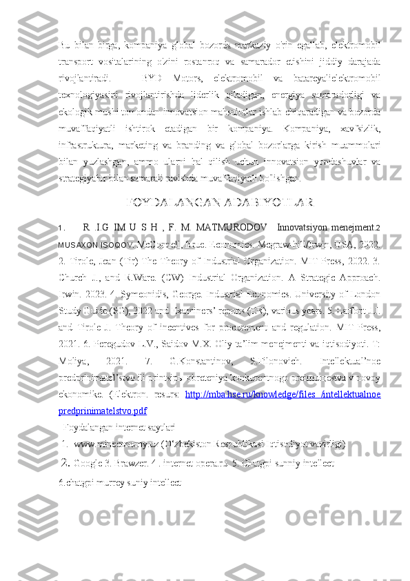 Bu   bilan   birga,   kompaniya   global   bozorda   markaziy   o'rin   egallab,   elektromobil
transport   vositalarining   o'zini   rostanroq   va   samarador   etishini   jiddiy   darajada
rivojlantiradi.       BYD   Motors,   elektromobil   va   batareyalielektromobil
texnologiyasini   rivojlantirishda   liderlik   qiladigan,   energiya   samaradorligi   va
ekologik mushi tomondan innovatsion mahsulotlar ishlab chiqaradigan va bozorda
muvaffaqiyatli   ishtirok   etadigan   bir   kompaniya.   Kompaniya,   xavfsizlik,
infrastruktura,   marketing   va   branding   va   global   bozorlarga   kirish   muammolari
bilan   yuzlashgan,   ammo   ularni   hal   qilish   uchun   innovatsion   yondashuvlar   va
strategiyalar bilan samarali ravishda muvaffaqiyatli bo'lishgan. 
FOYDALANGAN ADABIYOTLAR
1. R   .I.G   IM   U   S   H   ,   F.   M.   MATMURODOV     Innovatsiyon   menejment .2
MUSAXON ISOQOV.   McConnell, Brue. Economics. Mcgraw-hill/Irwin, USA, 2022.
2.   Tirole,   Jean   (Tir)   The   Theory   of   Industrial   Organization.   MIT   Press,   2022.   3.
Church   J.,   and   R.Ware.   (CW)   Industrial   Organization.   A   Strategic   Approach.
Irwin. 2023. 4. Symeonidis, George. Industrial  Economics. University of London
Study Guide (SG), 2022 and Examiners’ reports (ER), various years. 5. Laffont J.J.
and   Tirole   J.   Theory   of   incentives   for   procurement   and   regulation.   MIT   Press,
2021. 6. Peregudov L.V., Saidov M.X. Oliy ta’lim menejmenti va iqtisodiyoti. T:
Moliya,   2021.   7.   G.Konstantinov,   S.Filonovich.   Intellektual’noe
predprinimatel’stvo ili printsipы obreteniya konkurentnogo preimuщestva v novoy
ekonomike.   (Elektron.   resurs:   http://mba.hse.ru/knowledge/files   /intellektualnoe
predprinimatelstvo.pdf
  Foydalangan internet saytlari
1. www.mineconomy.uz (O‘zbekiston Respublikasi Iqtisodiyot vazirligi)
2. Google 3. Brawzer. 4 . internet opera.ru  5. Chatgpi sunniy intellect
6.chatgpi murrey suniy intellect 