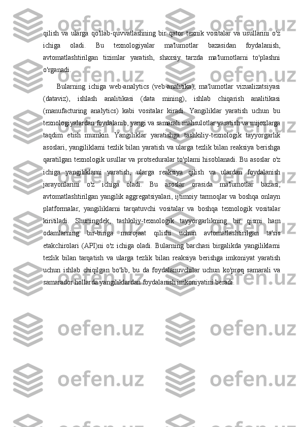 qilish   va   ularga   qo'llab-quvvatlashning   bir   qator   texnik   vositalar   va   usullarini   o'z
ichiga   oladi.   Bu   texnologiyalar   ma'lumotlar   bazasidan   foydalanish,
avtomatlashtirilgan   tizimlar   yaratish,   shaxsiy   tarzda   ma'lumotlarni   to'plashni
o'rganadi.
        Bularning   ichiga   web-analytics   (veb-analitika),   ma'lumotlar   vizualizatsiyasi
(dataviz),   ishlash   analitikasi   (data   mining),   ishlab   chiqarish   analitikasi
(manufacturing   analytics)   kabi   vositalar   kiradi.   Yangiliklar   yaratish   uchun   bu
texnologiyalardan foydalanib, yangi va samarali mahsulotlar yaratish va mijozlarga
taqdim   etish   mumkin.   Yangiliklar   yaratishga   tashkiliy-texnologik   tayyorgarlik
asoslari, yangiliklarni tezlik bilan yaratish va ularga tezlik bilan reaksiya berishga
qaratilgan texnologik usullar va protseduralar to'plami hisoblanadi. Bu asoslar  o'z
ichiga   yangiliklarni   yaratish,   ularga   reaksiya   qilish   va   ulardan   foydalanish
jarayonlarini   o'z   ichiga   oladi.   Bu   asoslar   orasida   ma'lumotlar   bazasi,
avtomatlashtirilgan yangilik aggregatsiyalari, ijtimoiy tarmoqlar va boshqa onlayn
platformalar,   yangiliklarni   tarqatuvchi   vositalar   va   boshqa   texnologik   vositalar
kiritiladi.   Shuningdek,   tashkiliy-texnologik   tayyorgarlikning   bir   qismi   ham
odamlarning   bir-biriga   murojaat   qilishi   uchun   avtomatlashtirilgan   ta'sis
etakchirolari   (API)ni   o'z   ichiga   oladi.   Bularning   barchasi   birgalikda   yangiliklarni
tezlik   bilan   tarqatish   va   ularga   tezlik   bilan   reaksiya   berishga   imkoniyat   yaratish
uchun   ishlab   chiqilgan   bo'lib,   bu   da   foydalanuvchilar   uchun   ko'proq   samarali   va
samarador hollarda yangiliklardan foydalanish imkoniyatini beradi. 