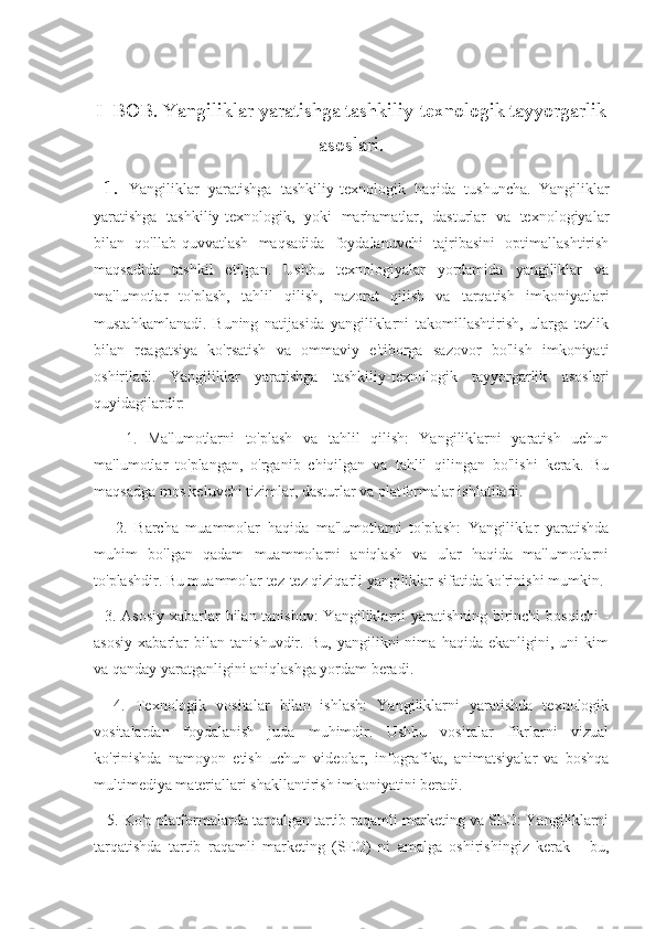 I  BOB. Yangiliklar yaratishga tashkiliy-texnologik tayyorgarlik
asoslari.
  1.   Yangiliklar   yaratishga   tashkiliy-texnologik   haqida   tushuncha.   Yangiliklar
yaratishga   tashkiliy-texnologik,   yoki   marhamatlar,   dasturlar   va   texnologiyalar
bilan   qo'llab-quvvatlash   maqsadida   foydalanuvchi   tajribasini   optimallashtirish
maqsadida   tashkil   etilgan.   Ushbu   texnologiyalar   yordamida   yangiliklar   va
ma'lumotlar   to'plash,   tahlil   qilish,   nazorat   qilish   va   tarqatish   imkoniyatlari
mustahkamlanadi.   Buning   natijasida   yangiliklarni   takomillashtirish,   ularga   tezlik
bilan   reagatsiya   ko'rsatish   va   ommaviy   e'tiborga   sazovor   bo'lish   imkoniyati
oshiriladi.   Yangiliklar   yaratishga   tashkiliy-texnologik   tayyorgarlik   asoslari
quyidagilardir:
      1.   Ma'lumotlarni   to'plash   va   tahlil   qilish:   Yangiliklarni   yaratish   uchun
ma'lumotlar   to'plangan,   o'rganib   chiqilgan   va   tahlil   qilingan   bo'lishi   kerak.   Bu
maqsadga mos keluvchi tizimlar, dasturlar va platformalar ishlatiladi.
      2.   Barcha   muammolar   haqida   ma'lumotlarni   to'plash:   Yangiliklar   yaratishda
muhim   bo'lgan   qadam   muammolarni   aniqlash   va   ular   haqida   ma'lumotlarni
to'plashdir. Bu muammolar tez-tez qiziqarli yangiliklar sifatida ko'rinishi mumkin.
   3. Asosiy  xabarlar  bilan tanishuv:  Yangiliklarni yaratishning birinchi  bosqichi  -
asosiy   xabarlar   bilan   tanishuvdir.   Bu,   yangilikni   nima   haqida   ekanligini,   uni   kim
va qanday yaratganligini aniqlashga yordam beradi.
    4.   Texnologik   vositalar   bilan   ishlash:   Yangiliklarni   yaratishda   texnologik
vositalardan   foydalanish   juda   muhimdir.   Ushbu   vositalar   fikrlarni   vizual
ko'rinishda   namoyon   etish   uchun   videolar,   infografika,   animatsiyalar   va   boshqa
multimediya materiallari shakllantirish imkoniyatini beradi.
    5. Ko'p platformalarda tarqalgan tartib raqamli marketing va SEO: Yangiliklarni
tarqatishda   tartib   raqamli   marketing   (SEO)   ni   amalga   oshirishingiz   kerak   -   bu, 