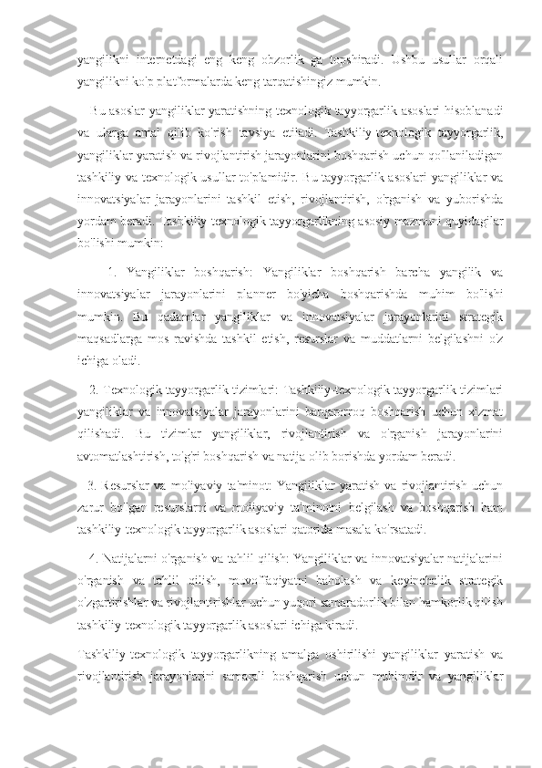 yangilikni   internetdagi   eng   keng   obzorlik   ga   topshiradi.   Ushbu   usullar   orqali
yangilikni ko'p platformalarda keng tarqatishingiz mumkin.
     Bu asoslar  yangiliklar yaratishning texnologik tayyorgarlik asoslari  hisoblanadi
va   ularga   amal   qilib   ko'rish   tavsiya   etiladi.   Tashkiliy-texnologik   tayyorgarlik,
yangiliklar yaratish va rivojlantirish jarayonlarini boshqarish uchun qo'llaniladigan
tashkiliy va texnologik usullar to'plamidir. Bu tayyorgarlik asoslari yangiliklar va
innovatsiyalar   jarayonlarini   tashkil   etish,   rivojlantirish,   o'rganish   va   yuborishda
yordam beradi. Tashkiliy-texnologik tayyorgarlikning asosiy mazmuni quyidagilar
bo'lishi mumkin:
      1.   Yangiliklar   boshqarish:   Yangiliklar   boshqarish   barcha   yangilik   va
innovatsiyalar   jarayonlarini   planner   bo'yicha   boshqarishda   muhim   bo'lishi
mumkin.   Bu   qadamlar   yangiliklar   va   innovatsiyalar   jarayonlarini   strategik
maqsadlarga   mos   ravishda   tashkil   etish,   resurslar   va   muddatlarni   belgilashni   o'z
ichiga oladi.
     2. Texnologik tayyorgarlik tizimlari: Tashkiliy-texnologik tayyorgarlik tizimlari
yangiliklar   va   innovatsiyalar   jarayonlarini   barqarorroq   boshqarish   uchun   xizmat
qilishadi.   Bu   tizimlar   yangiliklar,   rivojlantirish   va   o'rganish   jarayonlarini
avtomatlashtirish, to'g'ri boshqarish va natija olib borishda yordam beradi.
    3.   Resurslar   va   moliyaviy   ta'minot:   Yangiliklar   yaratish   va   rivojlantirish   uchun
zarur   bo'lgan   resurslarni   va   moliyaviy   ta'minotni   belgilash   va   boshqarish   ham
tashkiliy-texnologik tayyorgarlik asoslari qatorida masala ko'rsatadi.
     4. Natijalarni o'rganish va tahlil qilish: Yangiliklar va innovatsiyalar natijalarini
o'rganish   va   tahlil   qilish,   muvoffaqiyatni   baholash   va   keyinchalik   strategik
o'zgartirishlar va rivojlantirishlar uchun yuqori samaradorlik bilan hamkorlik qilish
tashkiliy-texnologik tayyorgarlik asoslari ichiga kiradi.
Tashkiliy-texnologik   tayyorgarlikning   amalga   oshirilishi   yangiliklar   yaratish   va
rivojlantirish   jarayonlarini   samarali   boshqarish   uchun   muhimdir   va   yangiliklar 