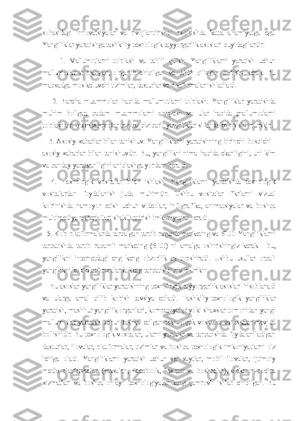 sohasidagi   innovatsiyalar   va   rivojlantirishni   oshirishda   katta   ahamiyatga   ega.
Yangiliklar yaratishga tashkiliy-texnologik tayyorgarlik asoslari quyidagilardir: 
        1.   Ma'lumotlarni   to'plash   va   tahlil   qilish:   Yangiliklarni   yaratish   uchun
ma'lumotlar   to'plangan,   o'rganib   chiqilgan   va   tahlil   qilingan   bo'lishi   kerak.   Bu
maqsadga mos keluvchi tizimlar, dasturlar va platformalar ishlatiladi.
      2.   Barcha   muammolar   haqida   ma'lumotlarni   to'plash:   Yangiliklar   yaratishda
muhim   bo'lgan   qadam   muammolarni   aniqlash   va   ular   haqida   ma'lumotlarni
to'plashdir. Bu muammolar tez-tez qiziqarli yangiliklar sifatida ko'rinishi mumkin.
     3. Asosiy xabarlar bilan tanishuv: Yangiliklarni yaratishning birinchi bosqichi -
asosiy   xabarlar   bilan   tanishuvdir.   Bu,   yangilikni   nima   haqida   ekanligini,   uni   kim
va qanday yaratganligini aniqlashga yordam beradi.
    4.   Texnologik   vositalar   bilan   ishlash:   Yangiliklarni   yaratishda   texnologik
vositalardan   foydalanish   juda   muhimdir.   Ushbu   vositalar   fikrlarni   vizual
ko'rinishda   namoyon   etish   uchun   videolar,   infografika,   animatsiyalar   va   boshqa
multimediya materiallari shakllantirish imkoniyatini beradi.
   5. Ko'p platformalarda tarqalgan tartib raqamli marketing va SEO: Yangiliklarni
tarqatishda   tartib   raqamli   marketing   (SEO)   ni   amalga   oshirishingiz   kerak   -   bu,
yangilikni   internetdagi   eng   keng   obzorlik   ga   topshiradi.   Ushbu   usullar   orqali
yangilikni ko'p platformalarda keng tarqatishingiz mumkin.
     Bu asoslar  yangiliklar yaratishning texnologik tayyorgarlik asoslari  hisoblanadi
va   ularga   amal   qilib   ko'rish   tavsiya   etiladi.   Tashkiliy-texnologik   yangiliklar
yaratish, mashhur yangilik organlari, kompaniyalar yoki shaxslar tomonidan yangi
ma'lumotlar   yaratish   uchun  tashkil  etilgan  texnologik  vositalar   va  usullar   mavjud
bo'lishidir. Bu texnologik vositalar, ularni yaratish va tarqatishda foydalaniladigan
dasturlar,   ilovalar,   platformalar,   tizimlar   va   boshqa   texnologik   imkoniyatlarni   o'z
ichiga   oladi.   Yangiliklarni   yaratish   uchun   veb-saytlar,   mobil   ilovalar,   ijtimoiy
media   platformalari   (masalan,   Facebook,   Twitter   va   boshqalar),   elektron   pochta
xizmatlari   va   boshqa   onlayn   texnologiyalar   keng   qamrovli   ishlab   chiqilgan.   Bu 