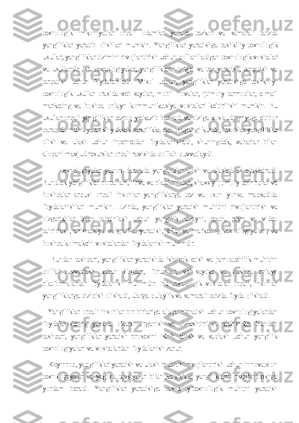 texnologik   imkoniyatlar   orqali   odamlar   yanada   tezkor   va   samarali   tarzda
yangiliklar   yaratib   olishlari   mumkin.   Yangiliklar   yaratishga   tashkiliy-texnologik
usullar, yangiliklar tizimini rivojlantirish uchun qo'llaniladigan texnologik vositalar
va   usullardir.   Bu   texnologiyalar,   yangiliklarni   to'g'ri   va   tez   yaratish,   tarqatish   va
tarqatish   uchun   foydalaniladi.   Misol   uchun,   yangiliklar   yaratishga   tashkiliy-
texnologik   usullar   orasida   veb-saytlar,   mobil   ilovalar,   ijtimoiy   tarmoqlar,   e-mail
marketing   va   boshqa   onlayn   kommunikatsiya   vositalari   keltirilishi   mumkin.   Bu
usullar orqali yangiliklar tezroq yetkazib beriladi va o'ziga xos auditoriyaga e'tibor
qaratadi.   muhit yaratish yuksak zarurlikka ega. Bugungi kunda, insonlar yangiliklar
olish   va   ulash   uchun   internetdan   foydalanishadi,   shuningdek,   xabarlar   bilan
aloqani mavjud resurslar orqali ravishda qo'llab-quvvatlaydi.
          Texnologiyalar   yuqori   darajada   yangiliklar   olish   va   ulashni   osonlashtiradi.
Bundlek yangiliklar portallari, ilova va platformalar, shaxsiy ijtimoiy tarmoqlar va
boshqalar   arqusi   orqali   insonlar   yangiliklarga   tez   va   oson   yonsa   maqsadida
foydalanishlari   mumkin.Hozirda,   yangiliklar   yaratish   muhitini   rivojlantirish   va
o'zgarishlar   bilan   ta'minlash   uchun   yangilik   dizayni,   matn,   rasm   va   video
tahrirlash,   animatsiya   va   grafika   yaratish,   SEO   va   marketing   texnologiyalari,   va
boshqa ko'makchi vositalardan foydalanish muhimdir.
      Bundan   tashqari,   yangiliklar   yaratishda   ishtirok   etish   va   jamoatchilik   muhitini
qo'llab-quvvatlash   uchun   bloglar,   forumlar,   veb-saytlar   va   boshqa   onlayn
platformalardan   foydalanish   muhimdir.   Bu   texnologik   vositalar   orqali,   insonlar
yangiliklarga qiziqish olishadi, ularga qulaylik va samarali tarzda foyda olishadi.
    Yangiliklar  orqali  insonlar  bir-birlariga  aloqa   o'rnatish  uchun  texnologiyalardan
foydalanishning   yanada   o'zaro   o'rganish   va   o'zlashtirilish   muhimdir.   Bundan
tashqari,   yangiliklar   yaratish   prosesini   isloh   qilish   va   saqlash   uchun   yangilik
texnologiyalari va vositalardan foydalanish zarur.
   Keyinroq, yangiliklar yaratish va ulash muhitini rivojlantirish uchun innovatsion
texnologiyalar   va   yagona   tavsiyalar   bilan   kelajakda   yangiliklarni   rivojlantirishga
yordam   beradi.   Yangiliklar   yaratishga   tashkiliy-texnologik   muhitni   yaratish 