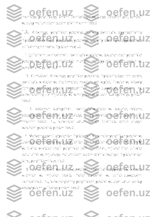 insonlarga   yangiliklarga   kirishni   osonlashtiradi   va   ularga   o'zlashtirilgan,   samarali
va qulay ma'lumotlarni taqdim etish imkonini beradi
1.2.   Korxonaga   yangiliklar   yaratishga   tashkiliy-texnologik   tayyorgarlikning
foydalari .   Korxonaga   yangiliklar   yaratishga   tashkiliy-texnologik   tayyorgarlikni
qo'llashning bir nechta foydalari mavjud:
   1. Qo'llanishni osonlashtirish: Texnologik vositalar va dasturlar orqali yangiliklar
yaratish   va   ulashni   osonlashtirish   mumkin.   Bu   tayyorlik   ishlarini   tezkor   va
samarali amalga oshiradi.
      2.   Ko'maklash:   Korxonaga   yangiliklar   yaratishda   foydalaniladigan   bir   qancha
texnologik   vositalar   va   platformalar,   masalan,   veb-saytlar,   ilovalar   va   shaxsiy
ijtimoiy   tarmoqlar   orqali   jamoatchilikni   qo'llab-quvvatlash   mumkin.   Bu,
korxonalarning   o'z   mijozlariga   va   samolyotlariga   aloqani   kuchaytirishga   yordam
beradi.
      3.   Reklamani   kuchaytirish:   Texnologik   vositalar   va   dasturlar,   reklama
strategiyalarini   boshqarish   va   mijozlarga   doimiy   ravishda   ma'lumot   taqdim   etish
imkonini   beradi.   Bu,   korxonalar   uchun   birinchi   bo'shliqda   e'tibor   qo'zgan
xabarlarni yaratishda yordam beradi.
    4. Marketing texnologiyalaridan foydalanish: Korxonalar yangiliklar yaratish va
ulash uchun marketing texnologiyalaridan oson foydalanishi mumkin. SEO, SMM
va   boshqa   vositalar   orqali   yangiliklar   oson   olib   borish,   mijozlar   bilan   to'lovlar
qabul qilish va mijozlarga ma'lumotlarni taqdim  etish ko'rsatilgan  foydalanishdan
ko'ra, yangiliklarni kura oladi.
    5.   Fikr   almashish   va   qo'llab-quvvatlash:   Teknologik   tayyorgarlik,   korxona
xodimlari   va   mijozlar   orasida   fikrlar   almashish   va   qo'llab-quvvatlashni
osonlashtiradi. Bu, korxonangizning yangiliklarni yaratish va ulash uchun qanday
strategiyalarni qo'llashga yordam beradi. 