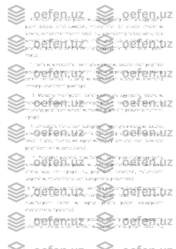       Korxonalarni   yangiliklar   yaratish   va   ulashda   tashkiliy-texnologik   tayyorgarligi
yuqori   darajada   qo'llab-quvvatlash,   mijozlar   bilan   faol   aloqalar   o'rnatish   va
korxona   osonlashtirish   imkonini   beradi.   Bu,   korxonalarning   nafaqat   tezroq,   balki
samarali   hamrohlikni   ko'rsatib   bera   olishi   uchun   juda   muhimdir.   Korxonaga
yangiliklar   yaratishda   tashkiliy-texnologik   tayyorgarlikning   bir   nechta   foydalari
mavjud:
      1.   Tezlik   va   samaradorlik:   Texnologik   vositalar   va   dasturlar   orqali   yangiliklar
yaratish va ulash, korxonaning muhitini o'rganish va yangiliklarga tezroq reaksiya
berishni   osonlashtiradi.   Bu   tezligi   va   samaradorlikni   ko'taradi   va   korxonaning
ommaviy o'zlashtirishini yaxshilaydi.
      2.   Marketing   imkoniyatlari:   Tashkiliy-texnologik   tayyorgarlik,   reklama   va
marketing   strategiyalarini   boshqarishga   yordam   beradi.   Bu,   korxonaning
mijozlariga yangiliklarni samarali va maqsadli yolg'iz qilib yetkazishda muhim rol
o'ynaydi.
      3.   Jamoatchilik   bilan   aloqani   kuchaytirish:   Texnologik   vositalar   va   dasturlar,
korxonaning   yangiliklarni   jamoatchilik   bilan   doimiy   aloqada   olishiga   yordam
beradi.   Bloglar,   forumlar,   veb-saytlar   va   ijtimoiy   tarmoqlar   orqali   korxonalar
yangiliklarni oson va tezroq ulashadi.
      4.   Yangiliklar   yaratishda   muvaffaqiyat:   Tashkiliy-texnologik   tayyorgarlik,
korxonaning   yangiliklarni   yaratish   va   ulash   jarayonlarini   samarali   va   nazorat
qilishda   katta   o'rin   o'ynaydi.   Bu,   yangiliklarni   o'zlashtirish,   ma'lumotlarini
uzaytirish va mijozlar bilan aloqani kuchaytirishda yordam beradi.
  5. Yangiliklar analiz va baholash: Texnologik vositalar va dasturlar, korxonaning
yangiliklarini   tahlil   qilish   va   baholashga   yordam   beradi.   Bu,   korxonaning
muvaffaqiyatini   o'stirish   va   keyingi   yangilik   yaratish   strategiyalarini
shakllantirishda foydalaniladi.
        Korxonalar   uchun   yangiliklar   yaratishda   tashkiliy-texnologik   tayyorgarlik,
o'zlarining   o'zlariga   aloqani   samarali   va   nazorat   qilishda   yordam   beradi.   Bu, 