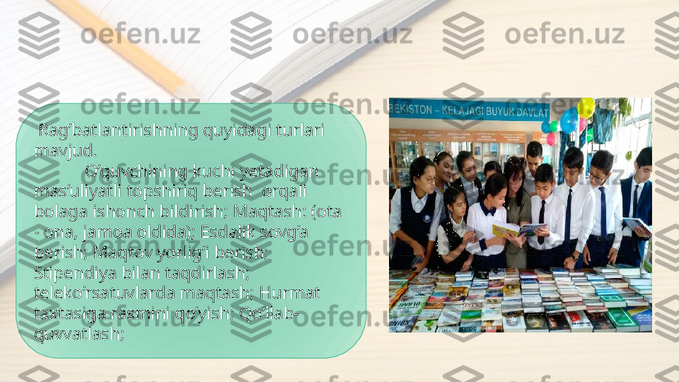   Rag’batlantirishning quyidagi turlari 
mavjud.
O’quvchining kuchi yetadigan 
mas’uliyatli topshiriq berish  orqali   
bolaga ishonch bildirish; Maqtash: (ota 
- ona, jamoa oldida); Esdalik sovg’a 
berish; Maqtov yorlig’i berish; 
Stipendiya bilan taqdirlash; 
teleko’rsatuvlarda maqtash; Hurmat 
taxtasiga rasmini qo’yish; Qo’llab-
quvvatlash;  