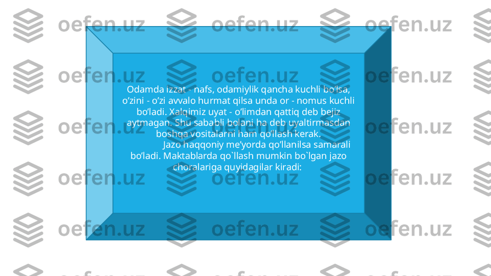 Odamda izzat - nafs, odamiylik qancha kuchli bo’lsa, 
o’zini - o’zi avvalo hurmat qilsa unda or - nomus kuchli 
bo’ladi. Xalqimiz uyat - o’limdan qattiq deb bejiz 
aytmagan. Shu sababli bolani ha deb uyaltirmasdan 
boshqa vositalarni ham qo’llash kerak.
Jazo haqqoniy me’yorda qo’llanilsa samarali 
bo’ladi. Mаktаblаrdа qo`llаsh mumkin bo`lgаn jаzо 
chоrаlаrigа quyidаgilаr kirаdi:  