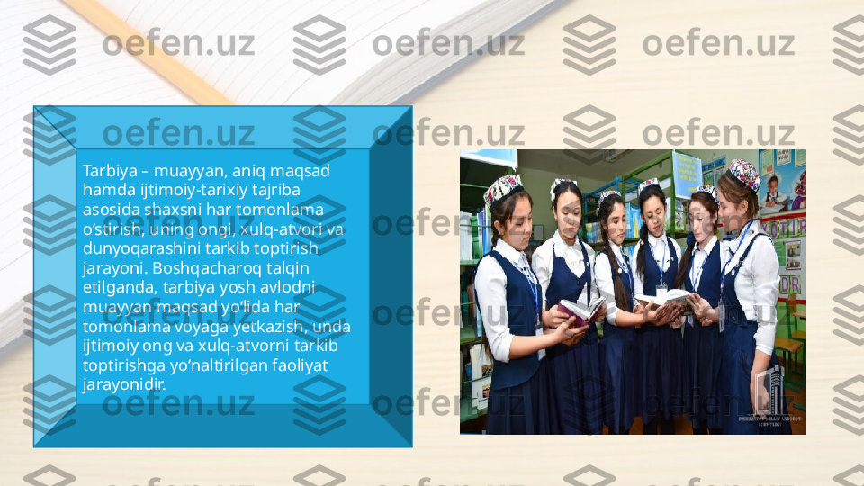 Tarbiya – muayyan, aniq maqsad 
hamda ijtimoiy-tarixiy tajriba 
asosida shaxsni har tomonlama 
o‘stirish, uning ongi, xulq-atvori va 
dunyoqarashini tarkib toptirish 
jarayoni. Boshqacharoq talqin 
etilganda, tarbiya yosh avlodni 
muayyan maqsad yo‘lida har 
tomonlama voyaga yetkazish, unda 
ijtimoiy ong va xulq-atvorni tarkib 
toptirishga yo‘naltirilgan faoliyat 
jarayonidir. 