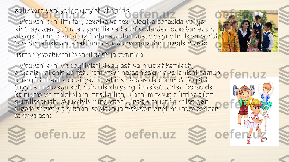   aqliy tarbiyani yo‘lga qo‘yish chog‘ida
     o‘quvchilarni ilm-fan, texnika va texnologiya borasida qo‘lga 
kiritilayotgan yutuqlar, yangilik va kashfiyotlardan boxabar etish, 
ularga ijtimoiy va tabiiy fanlar asoslari xususidagi bilimlarni berish 
tarzida tafakkurni shakllantirish, dunyoqarashini rivojlantirish;
  jismoniy tarbiyani tashkil etish jarayonida  
     o‘quvchilarni o‘z sog‘liqlarini saqlash va mustahkamlash, 
organizmni chiniqtirish, jismoniy jihatdan to‘g‘ri rivojlanishi hamda 
uning ishchanlik qobiliyatini oshirish borasida g‘amxo‘rlik qilish 
tuyg‘usini yuzaga keltirish, ularda yangi harakat to‘rlari borasida 
ko‘nikma va malakalarni hosil qilish, ularni maxsus bilimlar bilan 
qurollantirish, o‘quvchilarning yoshi, jinsiga muvofiq keladigan  
ularda shaxsiy gigienani saqlashga nisbatan ongli munosabatlarni 
tarbiyalash; 