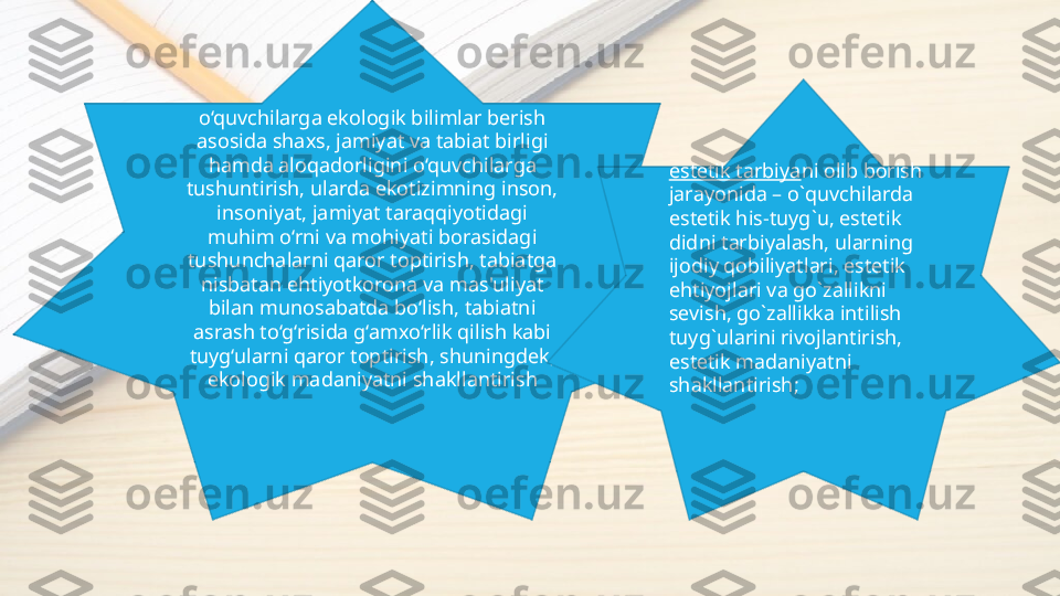o‘quvchilarga ekologik bilimlar berish 
asosida shaxs, jamiyat va tabiat birligi 
hamda aloqadorligini o‘quvchilarga 
tushuntirish, ularda ekotizimning inson, 
insoniyat, jamiyat taraqqiyotidagi 
muhim o‘rni va mohiyati borasidagi 
tushunchalarni qaror toptirish, tabiatga 
nisbatan ehtiyotkorona va mas'uliyat 
bilan munosabatda bo‘lish, tabiatni 
asrash to‘g‘risida g‘amxo‘rlik qilish kabi 
tuyg‘ularni qaror toptirish, shuningdek, 
ekologik madaniyatni shakllantirish estеtik tаrbiya ni оlib bоrish 
jаrаyonidа – o`quvchilаrdа 
estеtik his-tuyg`u, estеtik 
didni tаrbiyalаsh, ulаrning 
ijоdiy qоbiliyatlаri, estеtik 
ehtiyojlаri vа go`zаllikni 
sеvish, go`zаllikkа intilish 
tuyg`ulаrini rivоjlаntirish, 
estеtik mаdаniyatni 
shаkllаntirish; 