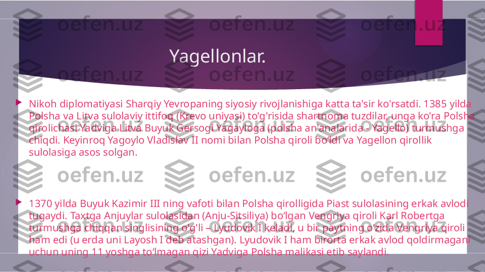 Yagellonlar. 

Nikoh diplomatiyasi Sharqiy Yevropaning siyosiy rivojlanishiga katta ta'sir ko'rsatdi. 1385 yilda 
Polsha va Litva sulolaviy ittifoq (Krevo uniyasi) to'g'risida shartnoma tuzdilar, unga ko'ra Polsha 
qirolichasi Yadviga Litva Buyuk Gersogi Yagayloga (polsha an'analarida - Yagello) turmushga 
chiqdi. Keyinroq Yagoylo Vladislav II nomi bilan Polsha qiroli bo‘ldi va Yagellon qirollik 
sulolasiga asos solgan.

1370 yilda Buyuk Kazimir III ning vafoti bilan Polsha qirolligida Piast sulolasining erkak avlodi 
tugaydi. Taxtga Anjuylar sulolasidan (Anju-Sitsiliya) bo‘lgan Vengriya qiroli Karl Robertga 
turmushga chiqqan singlisining o'g'li – Lyudovik I keladi, u bir paytning o‘zida Vengriya qiroli 
ham edi (u erda uni Layosh I deb atashgan). Lyudovik I ham birorta erkak avlod qoldirmagani 
uchun uning 11 yoshga to‘lmagan qizi Yadviga Polsha malikasi etib saylandi.         