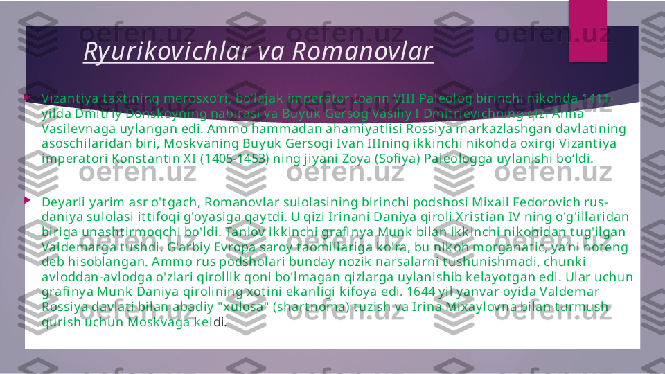 Ry urik ovichlar va Romanovlar

V izant i y a t axt ining merosxo‘ri , bo‘laj ak  i mperat or Ioann VIII Paleolog birinchi nik ohda 1411-
y ilda Dmit riy  Donsk oy ning nabirasi v a Buy uk  Gersog Vasili y I Dmi t riev ichning qizi A nna 
Vasilev naga uy langan edi. A mmo hammadan ahami yat lisi Rossi y a mark azlashgan dav lat ining 
asoschilaridan biri, Mosk v aning Buy uk  Gersogi Iv an IIIning ik k inchi nik ohda ox irgi V izant i y a 
imperat ori Konst ant in X I (1405-1453) ning j iy ani Zoy a (Sofi y a) Pal eologga uy lanishi bo‘ldi .

Dey arli y arim asr o't gach, Romanov lar sul ol asining bi ri nchi podshosi Mixail Fedorov ich rus-
daniy a sulolasi it t i foqi g'oy asiga qay t di. U qizi  Irinani  Daniy a qiroli X rist ian IV  ning o'g'illaridan 
biriga unasht i rmoqchi bo'ldi. Tanl ov  ik k inchi grafi ny a Munk  bilan i k k inchi nik ohidan t ug'ilgan 
Valdemarga t ushdi. G'arbiy  Ev ropa saroy  t aomi llariga k o'ra, bu nik oh morganat ic, y a’ni not eng 
deb hi soblangan. Ammo rus podsholari bunday  nozik  narsalarni  t ushunishmadi, chunk i 
av loddan-av lodga o'zl ari  qi roll ik  qoni bo'lmagan qi zlarga uy lanishib k el ay ot gan edi. Ular uchun 
grafi ny a Munk  Daniy a qi rolining xot ini ek anligi  k ifoy a edi. 1644 y il y anv ar oy ida Valdemar 
Rossi ya dav lat i bil an abadiy  " xulosa"  (shart noma) t uzish v a Irina Mix ay lov na bilan t urmush 
quri sh uchun Mosk v aga k el di.        