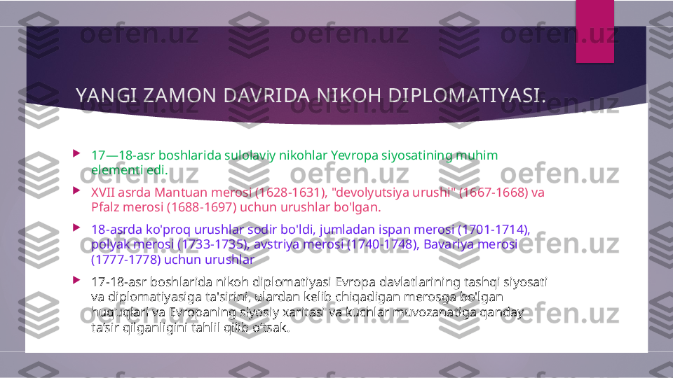 YANGI ZAMON DAVRIDA NIKOH DIPLOMATIYASI .

17—18-asr boshlarida sulolaviy nikohlar Yevropa siyosatining muhim 
elementi edi. 

XVII asrda Mantuan merosi (1628-1631), "devolyutsiya urushi" (1667-1668) va 
Pfalz merosi (1688-1697) uchun urushlar bo'lgan.

18-asrda ko'proq urushlar sodir bo'ldi, jumladan ispan merosi (1701−1714), 
polyak merosi (1733−1735), avstriya merosi (1740−1748), Bavariya merosi 
(1777−1778) uchun urushlar

17-18-asr boshlarida nikoh diplomatiyasi Evropa davlatlarining tashqi siyosati 
va diplomatiyasiga ta'sirini, ulardan kelib chiqadigan merosga bo'lgan 
huquqlari va Evropaning siyosiy xaritasi va kuchlar muvozanatiga qanday 
ta’sir qilganligini tahlil qilib o‘tsak.        