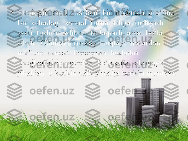 •
Ekologik  omil  ma’lum  bir  hududda  ma’lum  
bir  sohadagi  sanoat  turini  ishga  tushirish  
yoki  tushirmaslikka  to‘laqonli  asos  bo‘la  
oladi.  Chunki iqtisodiy  nuqtayi  nazardan  
ma’lum  sanoat  korxonasi  hududni  
rivojlantirishi mumkin  bo‘lsa-da,  ekologik  
jihatdan  u keskin salbiy natija berishi mumkin. 