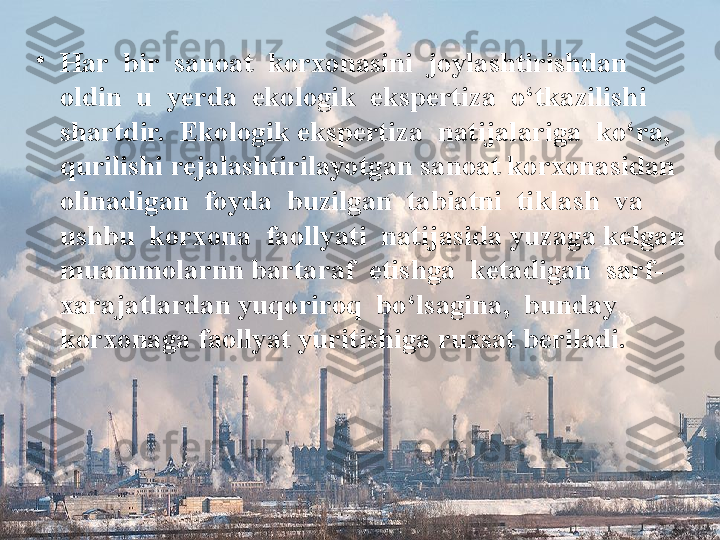 •
Har  bir  sanoat  korxonasini  joylashtirishdan  
oldin  u  yerda  ekologik  ekspertiza  o‘tkazilishi  
shartdir.  Ekologik ekspertiza  natijalariga  ko‘ra,  
qurilishi rejalashtirilayotgan sanoat korxonasidan 
olinadigan  foyda  buzilgan  tabiatni  tiklash  va  
ushbu  korxona  faollyati  natijasida yuzaga kelgan 
muammolarnn bartaraf  etishga  ketadigan  sarf-
xarajatlardan yuqoriroq  bo‘lsagina,  bunday  
korxonaga faollyat yuritishiga ruxsat beriladi. 