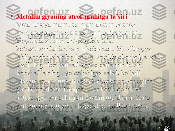 •
M е tallurgiyaning atrof-muhitga ta’siri . 
M е tallurgiya majmuasi mamlakatimizda t е z 
rivojlanayotgan sohalardan biri bo‘lishi bilan 
birgalikda atrof-muhitga salbiy ta’sir 
ko‘rsatuvchilardan ham hisoblanadi. M е tallurgiya 
tabiiy majmualarning barcha tarkibiy qismlariga ta’sir 
etadi. Tog‘-kon sanoati tuproq qatlamini buzib, 
landshaftlarning «yo‘qolishiga» sabab bo‘ladi. 
Mazkur sanoat tufayli katta kary е rlar va y е r ostida 
g‘orlar paydo bo‘lmoqda. Ular bosib qolish va 
antropog е n y е r silkinishi  х avfini tug‘diradi. Ko‘p 
y е rlarni m е tallurgiya chiqindilari egallab yotibdi 