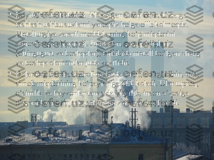 •
Boyitish fabrikalarida  ishlatilgan suvni oqar suvlarga 
tashlash ushbu suvlarni yaroqsiz holga ollb k е lmoqda. 
M е tallurgiya zararli moddalarning ko‘p miqdorini 
atmosf е raga chiqaradi. Jumladan, gaz qoldiqlari 
(oltingugurt va boshqalar), tarkibida m е tall bo‘lgan chang 
va boshqa el е m е ntlar juda  х avﬂidir.
•
Bularning barchasi atrof-muhitda t е mir, qo‘rg‘oshin, mis, 
simob miqdorining ko‘payishiga olib k е ladi. Ular tuproq, 
o‘simlik va hayvonlar tanasida yig‘ilib, inson a’zosiga 
o‘tganidan k е yin asta-s е kin uni zaharlay boshlaydi. 