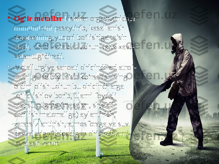 •
Og‘ir m е tallar  kishilar organizmidagi 
immunit е tni pasaytirib, kasallanish 
darajasining yuqori bo‘lishiga ta’sir 
etadi, aholi va tabiat uchun katta  х avf-
х atar tug‘diradi.
•
Metallurgiya sanoati chiqindilari atrof-
muhitga salbiy ta’sir ko‘rsatishining 
oldini olish uchun bu chiqindilarga 
to‘liq ishlov berib, ularni foydali 
mahsulotlarga (masalan, shlakli 
qurilish materrallga) aylantirish, 
zararsizlantirish, atmosferaga va suv 
havzalariga chiqadigan chiqindilarni 
tozalash zarur. 