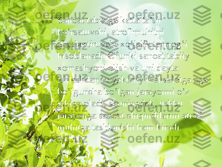 •
Sanoat tabiatga katta ta’sir 
ko‘rsatuvchi, atrof-muhitni 
ifloslantiruvchi xo‘jalik tarmog‘i 
hisoblanadi. Chunki sanoat tabiiy 
xomashyoni olish va uni qayta 
ishlashdan to yakuniy mahsulotga ega 
bo‘lguncha bo‘lgan jarayonni o‘z 
ichiga oladi, shuningdek, ushbu 
jarayonga sanoat chiqindilarini atrof-
muhitga tashlanishi ham kiradi. 