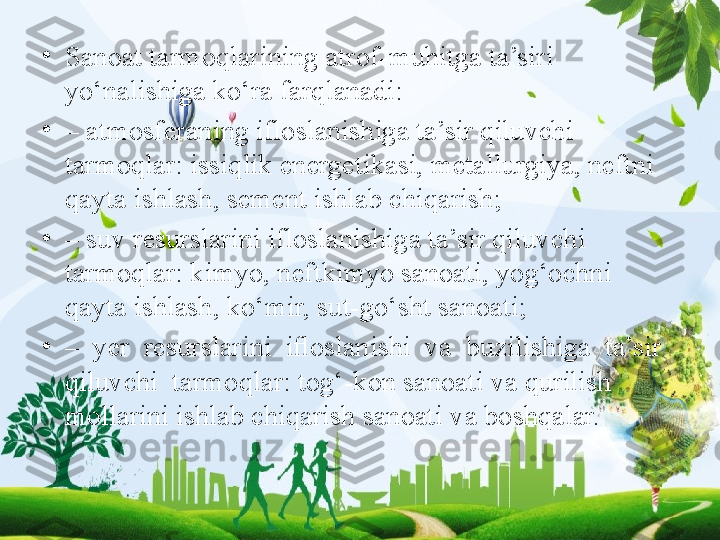 •
Sanoat tarmoqlarining atrof-muhitga ta’siri 
yo‘nalishiga ko‘ra farqlanadi: 
•
–  atmosferaning ifloslanishiga ta’sir qiluvchi 
tarmoqlar: issiqlik energetikasi, metallurgiya, neftni 
qayta ishlash, sement ishlab chiqarish; 
•
–  suv resurslarini ifloslanishiga ta’sir qiluvchi 
tarmoqlar: kimyo, neftkimyo sanoati, yog‘ochni 
qayta ishlash, ko‘mir, sut-go‘sht sanoati; 
•
–   yer  resurslarini  iﬂoslanishi  va  buzilishiga  ta’sir  
qiluvchi  tarmoqlar: tog‘-kon sanoati va qurilish 
mollarini ishlab chiqarish sanoati va boshqalar. 