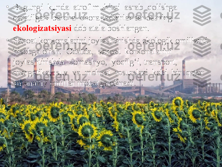 •
Bugungi  kunda  atrof-muhitni  asrab  qolishga  
qaratilgan  barcha  chora-tadbirlar sanoatning 
ekologizatsiyasi  deb atala boshlangan.
•
Sanoat korxonalarini joylashtirishda ekologik omillarni 
hisobga olish.  Odatda,  sanoat  korxonalarini  
joylashtirishda  xomashyo,  yoqilg‘i, transport,  
energetika,  suv  va  mehnat  resurslari  kabi  bir  qator  
an’anaviy omillar inobatga olinadi. 